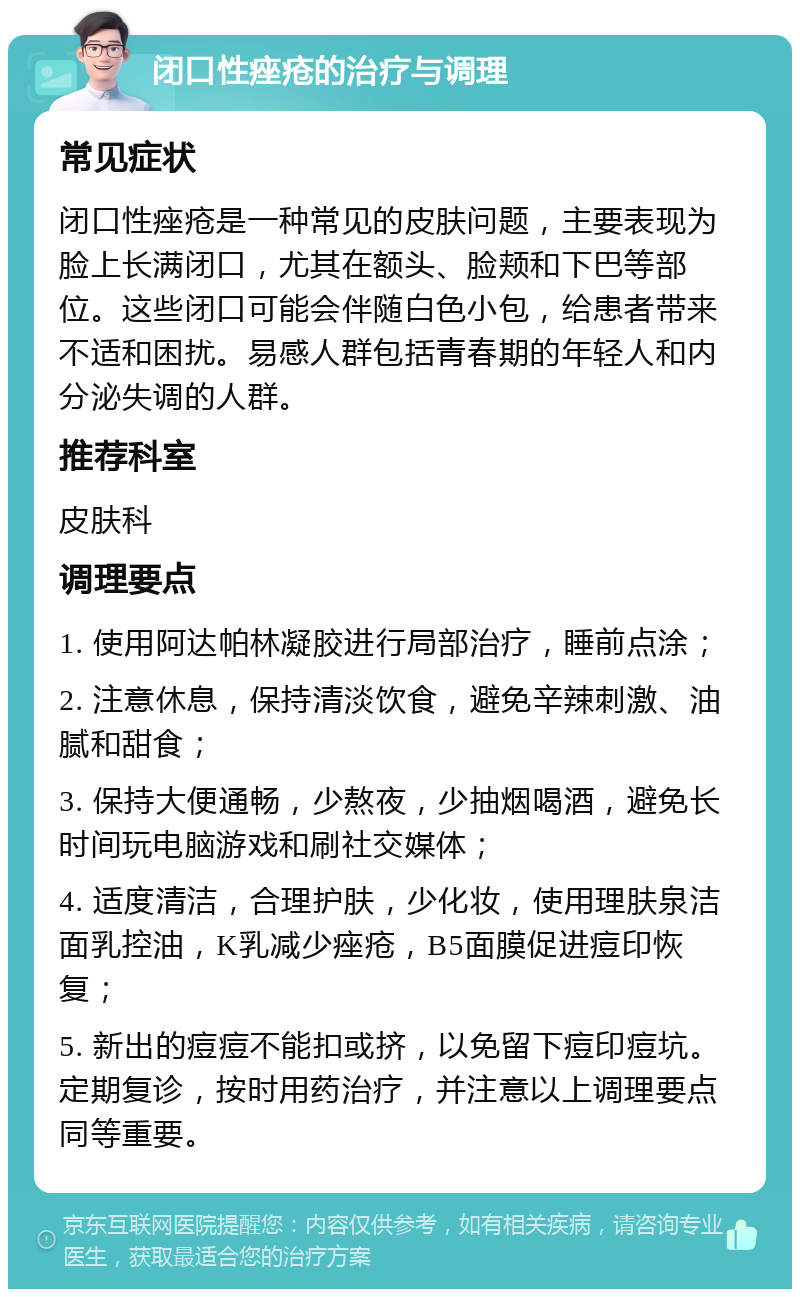 闭口性痤疮的治疗与调理 常见症状 闭口性痤疮是一种常见的皮肤问题，主要表现为脸上长满闭口，尤其在额头、脸颊和下巴等部位。这些闭口可能会伴随白色小包，给患者带来不适和困扰。易感人群包括青春期的年轻人和内分泌失调的人群。 推荐科室 皮肤科 调理要点 1. 使用阿达帕林凝胶进行局部治疗，睡前点涂； 2. 注意休息，保持清淡饮食，避免辛辣刺激、油腻和甜食； 3. 保持大便通畅，少熬夜，少抽烟喝酒，避免长时间玩电脑游戏和刷社交媒体； 4. 适度清洁，合理护肤，少化妆，使用理肤泉洁面乳控油，K乳减少痤疮，B5面膜促进痘印恢复； 5. 新出的痘痘不能扣或挤，以免留下痘印痘坑。定期复诊，按时用药治疗，并注意以上调理要点同等重要。