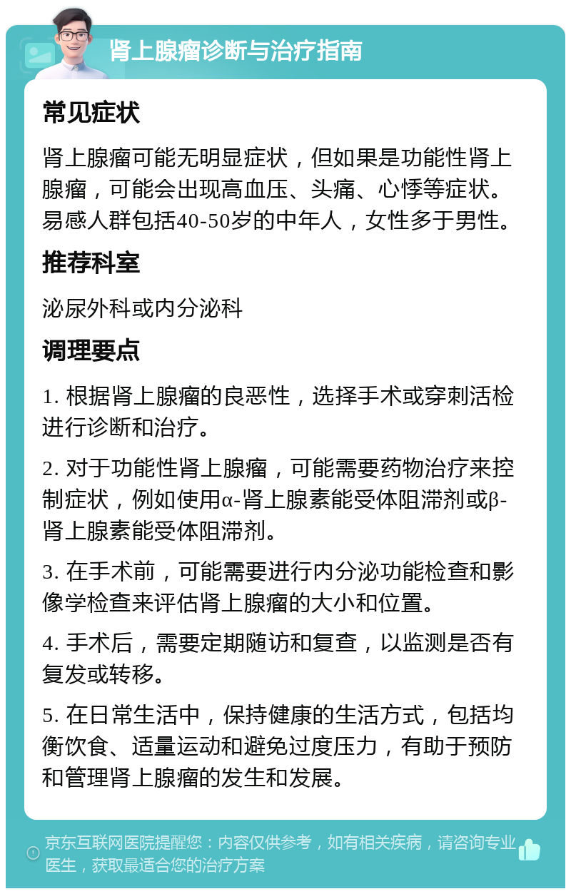 肾上腺瘤诊断与治疗指南 常见症状 肾上腺瘤可能无明显症状，但如果是功能性肾上腺瘤，可能会出现高血压、头痛、心悸等症状。易感人群包括40-50岁的中年人，女性多于男性。 推荐科室 泌尿外科或内分泌科 调理要点 1. 根据肾上腺瘤的良恶性，选择手术或穿刺活检进行诊断和治疗。 2. 对于功能性肾上腺瘤，可能需要药物治疗来控制症状，例如使用α-肾上腺素能受体阻滞剂或β-肾上腺素能受体阻滞剂。 3. 在手术前，可能需要进行内分泌功能检查和影像学检查来评估肾上腺瘤的大小和位置。 4. 手术后，需要定期随访和复查，以监测是否有复发或转移。 5. 在日常生活中，保持健康的生活方式，包括均衡饮食、适量运动和避免过度压力，有助于预防和管理肾上腺瘤的发生和发展。