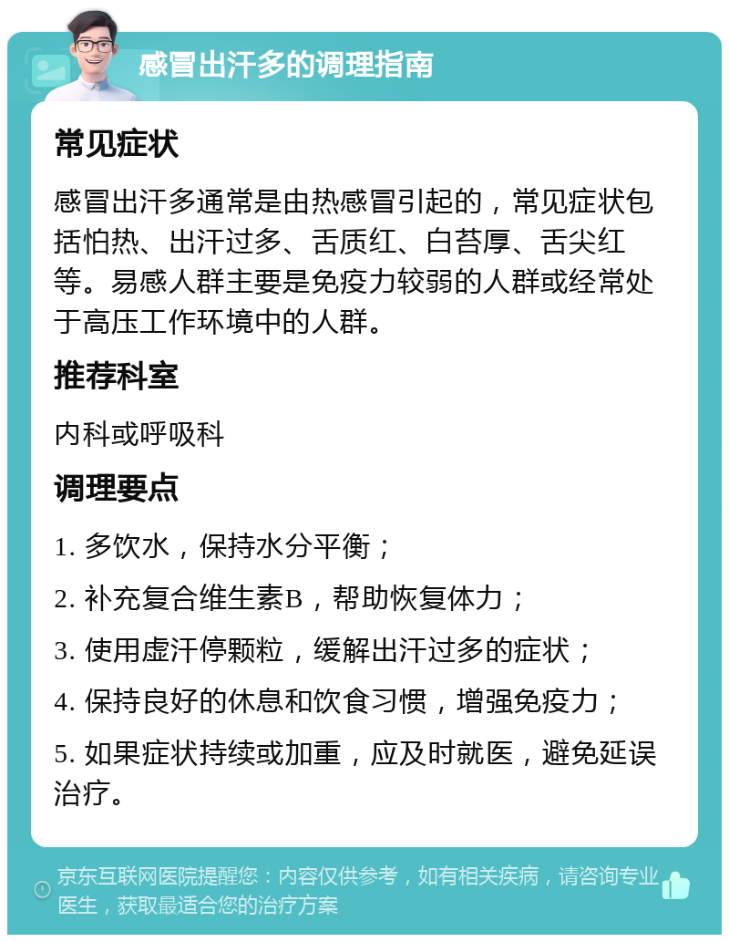 感冒出汗多的调理指南 常见症状 感冒出汗多通常是由热感冒引起的，常见症状包括怕热、出汗过多、舌质红、白苔厚、舌尖红等。易感人群主要是免疫力较弱的人群或经常处于高压工作环境中的人群。 推荐科室 内科或呼吸科 调理要点 1. 多饮水，保持水分平衡； 2. 补充复合维生素B，帮助恢复体力； 3. 使用虚汗停颗粒，缓解出汗过多的症状； 4. 保持良好的休息和饮食习惯，增强免疫力； 5. 如果症状持续或加重，应及时就医，避免延误治疗。