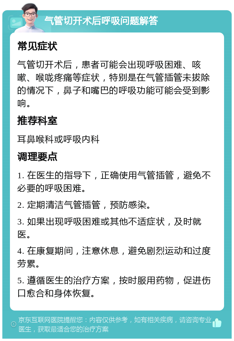 气管切开术后呼吸问题解答 常见症状 气管切开术后，患者可能会出现呼吸困难、咳嗽、喉咙疼痛等症状，特别是在气管插管未拔除的情况下，鼻子和嘴巴的呼吸功能可能会受到影响。 推荐科室 耳鼻喉科或呼吸内科 调理要点 1. 在医生的指导下，正确使用气管插管，避免不必要的呼吸困难。 2. 定期清洁气管插管，预防感染。 3. 如果出现呼吸困难或其他不适症状，及时就医。 4. 在康复期间，注意休息，避免剧烈运动和过度劳累。 5. 遵循医生的治疗方案，按时服用药物，促进伤口愈合和身体恢复。