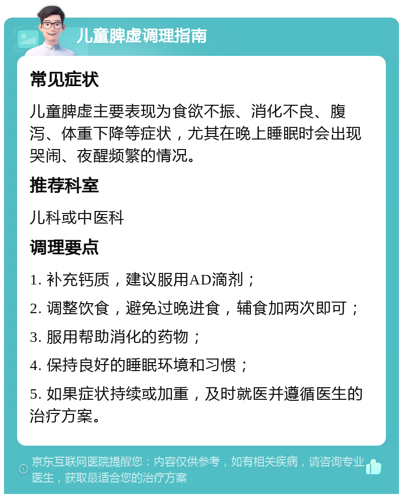 儿童脾虚调理指南 常见症状 儿童脾虚主要表现为食欲不振、消化不良、腹泻、体重下降等症状，尤其在晚上睡眠时会出现哭闹、夜醒频繁的情况。 推荐科室 儿科或中医科 调理要点 1. 补充钙质，建议服用AD滴剂； 2. 调整饮食，避免过晚进食，辅食加两次即可； 3. 服用帮助消化的药物； 4. 保持良好的睡眠环境和习惯； 5. 如果症状持续或加重，及时就医并遵循医生的治疗方案。