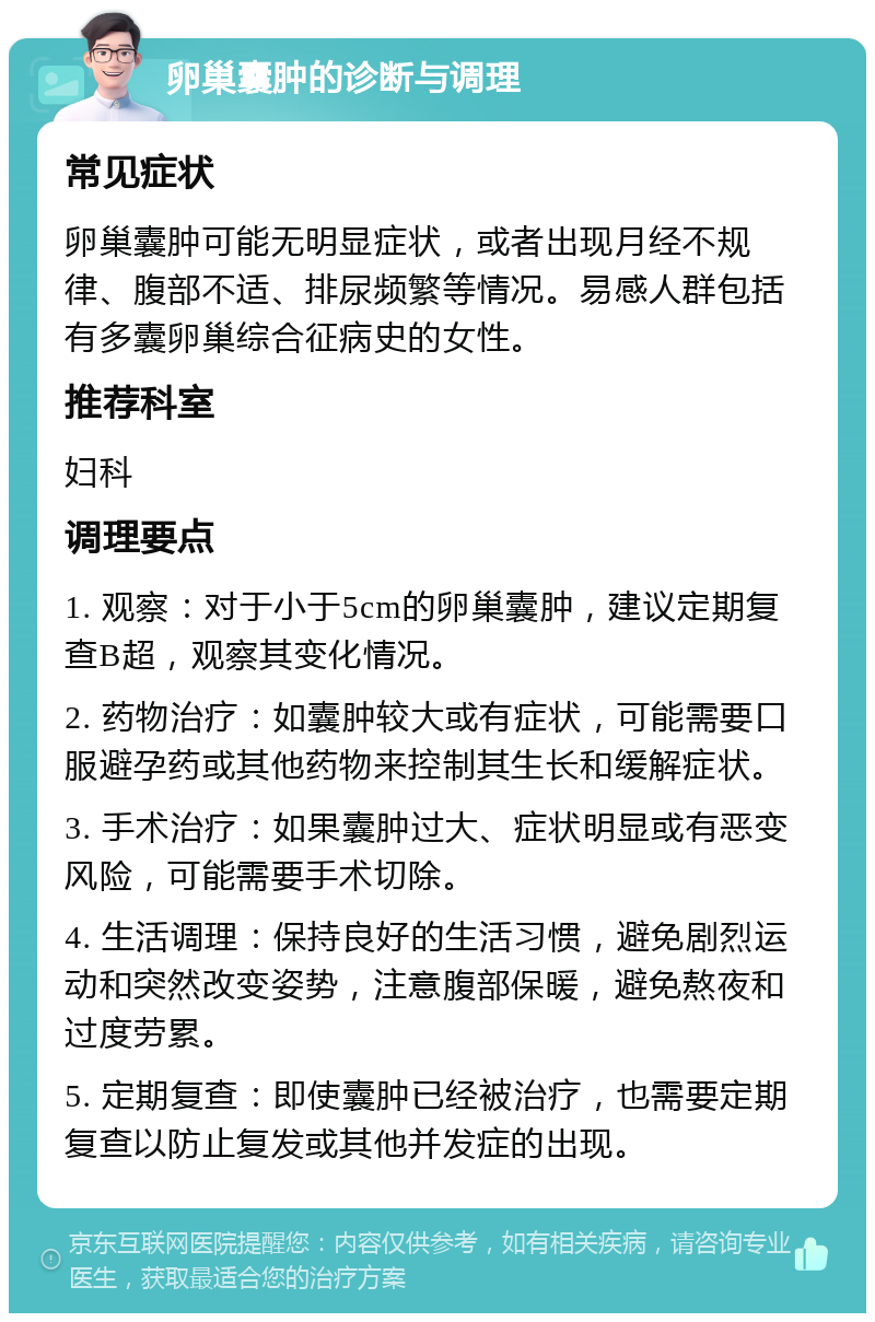 卵巢囊肿的诊断与调理 常见症状 卵巢囊肿可能无明显症状，或者出现月经不规律、腹部不适、排尿频繁等情况。易感人群包括有多囊卵巢综合征病史的女性。 推荐科室 妇科 调理要点 1. 观察：对于小于5cm的卵巢囊肿，建议定期复查B超，观察其变化情况。 2. 药物治疗：如囊肿较大或有症状，可能需要口服避孕药或其他药物来控制其生长和缓解症状。 3. 手术治疗：如果囊肿过大、症状明显或有恶变风险，可能需要手术切除。 4. 生活调理：保持良好的生活习惯，避免剧烈运动和突然改变姿势，注意腹部保暖，避免熬夜和过度劳累。 5. 定期复查：即使囊肿已经被治疗，也需要定期复查以防止复发或其他并发症的出现。