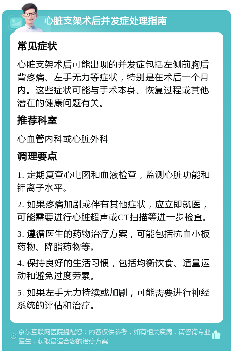 心脏支架术后并发症处理指南 常见症状 心脏支架术后可能出现的并发症包括左侧前胸后背疼痛、左手无力等症状，特别是在术后一个月内。这些症状可能与手术本身、恢复过程或其他潜在的健康问题有关。 推荐科室 心血管内科或心脏外科 调理要点 1. 定期复查心电图和血液检查，监测心脏功能和钾离子水平。 2. 如果疼痛加剧或伴有其他症状，应立即就医，可能需要进行心脏超声或CT扫描等进一步检查。 3. 遵循医生的药物治疗方案，可能包括抗血小板药物、降脂药物等。 4. 保持良好的生活习惯，包括均衡饮食、适量运动和避免过度劳累。 5. 如果左手无力持续或加剧，可能需要进行神经系统的评估和治疗。