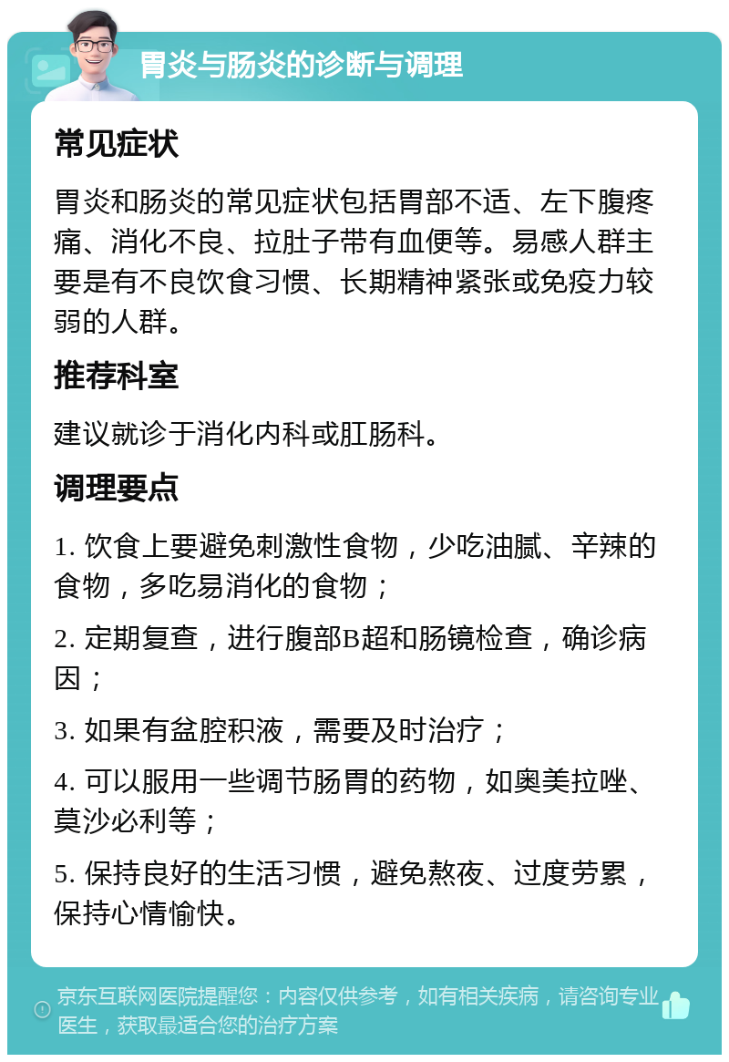 胃炎与肠炎的诊断与调理 常见症状 胃炎和肠炎的常见症状包括胃部不适、左下腹疼痛、消化不良、拉肚子带有血便等。易感人群主要是有不良饮食习惯、长期精神紧张或免疫力较弱的人群。 推荐科室 建议就诊于消化内科或肛肠科。 调理要点 1. 饮食上要避免刺激性食物，少吃油腻、辛辣的食物，多吃易消化的食物； 2. 定期复查，进行腹部B超和肠镜检查，确诊病因； 3. 如果有盆腔积液，需要及时治疗； 4. 可以服用一些调节肠胃的药物，如奥美拉唑、莫沙必利等； 5. 保持良好的生活习惯，避免熬夜、过度劳累，保持心情愉快。