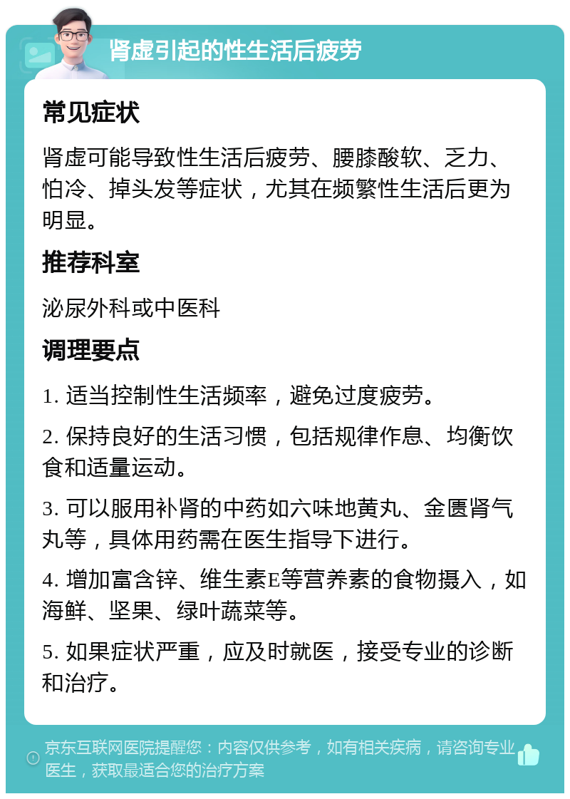 肾虚引起的性生活后疲劳 常见症状 肾虚可能导致性生活后疲劳、腰膝酸软、乏力、怕冷、掉头发等症状，尤其在频繁性生活后更为明显。 推荐科室 泌尿外科或中医科 调理要点 1. 适当控制性生活频率，避免过度疲劳。 2. 保持良好的生活习惯，包括规律作息、均衡饮食和适量运动。 3. 可以服用补肾的中药如六味地黄丸、金匮肾气丸等，具体用药需在医生指导下进行。 4. 增加富含锌、维生素E等营养素的食物摄入，如海鲜、坚果、绿叶蔬菜等。 5. 如果症状严重，应及时就医，接受专业的诊断和治疗。