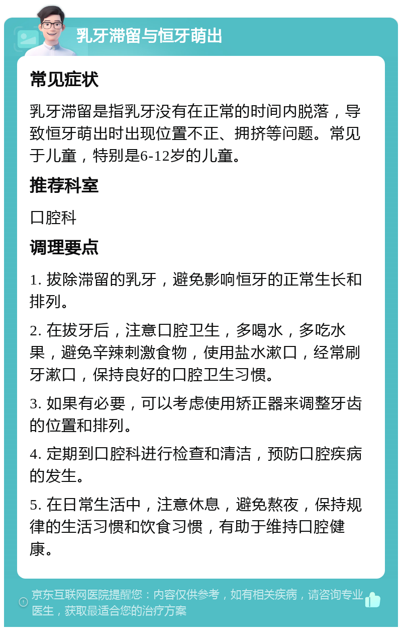 乳牙滞留与恒牙萌出 常见症状 乳牙滞留是指乳牙没有在正常的时间内脱落，导致恒牙萌出时出现位置不正、拥挤等问题。常见于儿童，特别是6-12岁的儿童。 推荐科室 口腔科 调理要点 1. 拔除滞留的乳牙，避免影响恒牙的正常生长和排列。 2. 在拔牙后，注意口腔卫生，多喝水，多吃水果，避免辛辣刺激食物，使用盐水漱口，经常刷牙漱口，保持良好的口腔卫生习惯。 3. 如果有必要，可以考虑使用矫正器来调整牙齿的位置和排列。 4. 定期到口腔科进行检查和清洁，预防口腔疾病的发生。 5. 在日常生活中，注意休息，避免熬夜，保持规律的生活习惯和饮食习惯，有助于维持口腔健康。