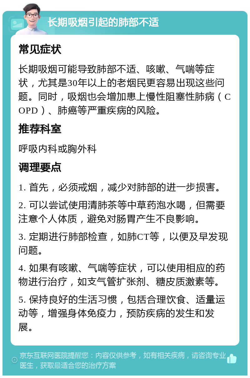 长期吸烟引起的肺部不适 常见症状 长期吸烟可能导致肺部不适、咳嗽、气喘等症状，尤其是30年以上的老烟民更容易出现这些问题。同时，吸烟也会增加患上慢性阻塞性肺病（COPD）、肺癌等严重疾病的风险。 推荐科室 呼吸内科或胸外科 调理要点 1. 首先，必须戒烟，减少对肺部的进一步损害。 2. 可以尝试使用清肺茶等中草药泡水喝，但需要注意个人体质，避免对肠胃产生不良影响。 3. 定期进行肺部检查，如肺CT等，以便及早发现问题。 4. 如果有咳嗽、气喘等症状，可以使用相应的药物进行治疗，如支气管扩张剂、糖皮质激素等。 5. 保持良好的生活习惯，包括合理饮食、适量运动等，增强身体免疫力，预防疾病的发生和发展。