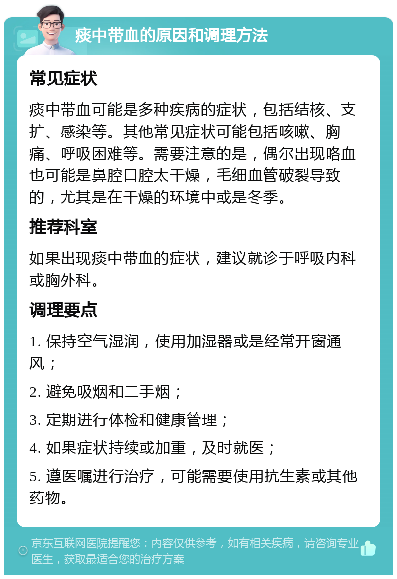 痰中带血的原因和调理方法 常见症状 痰中带血可能是多种疾病的症状，包括结核、支扩、感染等。其他常见症状可能包括咳嗽、胸痛、呼吸困难等。需要注意的是，偶尔出现咯血也可能是鼻腔口腔太干燥，毛细血管破裂导致的，尤其是在干燥的环境中或是冬季。 推荐科室 如果出现痰中带血的症状，建议就诊于呼吸内科或胸外科。 调理要点 1. 保持空气湿润，使用加湿器或是经常开窗通风； 2. 避免吸烟和二手烟； 3. 定期进行体检和健康管理； 4. 如果症状持续或加重，及时就医； 5. 遵医嘱进行治疗，可能需要使用抗生素或其他药物。