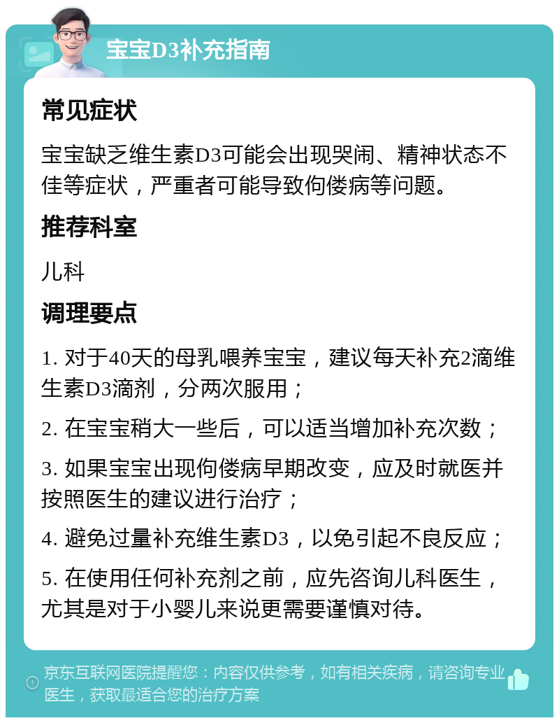 宝宝D3补充指南 常见症状 宝宝缺乏维生素D3可能会出现哭闹、精神状态不佳等症状，严重者可能导致佝偻病等问题。 推荐科室 儿科 调理要点 1. 对于40天的母乳喂养宝宝，建议每天补充2滴维生素D3滴剂，分两次服用； 2. 在宝宝稍大一些后，可以适当增加补充次数； 3. 如果宝宝出现佝偻病早期改变，应及时就医并按照医生的建议进行治疗； 4. 避免过量补充维生素D3，以免引起不良反应； 5. 在使用任何补充剂之前，应先咨询儿科医生，尤其是对于小婴儿来说更需要谨慎对待。