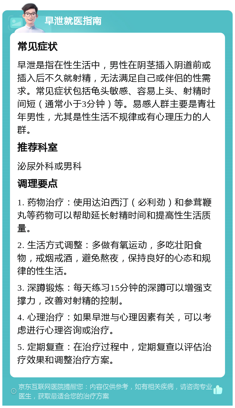 早泄就医指南 常见症状 早泄是指在性生活中，男性在阴茎插入阴道前或插入后不久就射精，无法满足自己或伴侣的性需求。常见症状包括龟头敏感、容易上头、射精时间短（通常小于3分钟）等。易感人群主要是青壮年男性，尤其是性生活不规律或有心理压力的人群。 推荐科室 泌尿外科或男科 调理要点 1. 药物治疗：使用达泊西汀（必利劲）和参茸鞭丸等药物可以帮助延长射精时间和提高性生活质量。 2. 生活方式调整：多做有氧运动，多吃壮阳食物，戒烟戒酒，避免熬夜，保持良好的心态和规律的性生活。 3. 深蹲锻炼：每天练习15分钟的深蹲可以增强支撑力，改善对射精的控制。 4. 心理治疗：如果早泄与心理因素有关，可以考虑进行心理咨询或治疗。 5. 定期复查：在治疗过程中，定期复查以评估治疗效果和调整治疗方案。