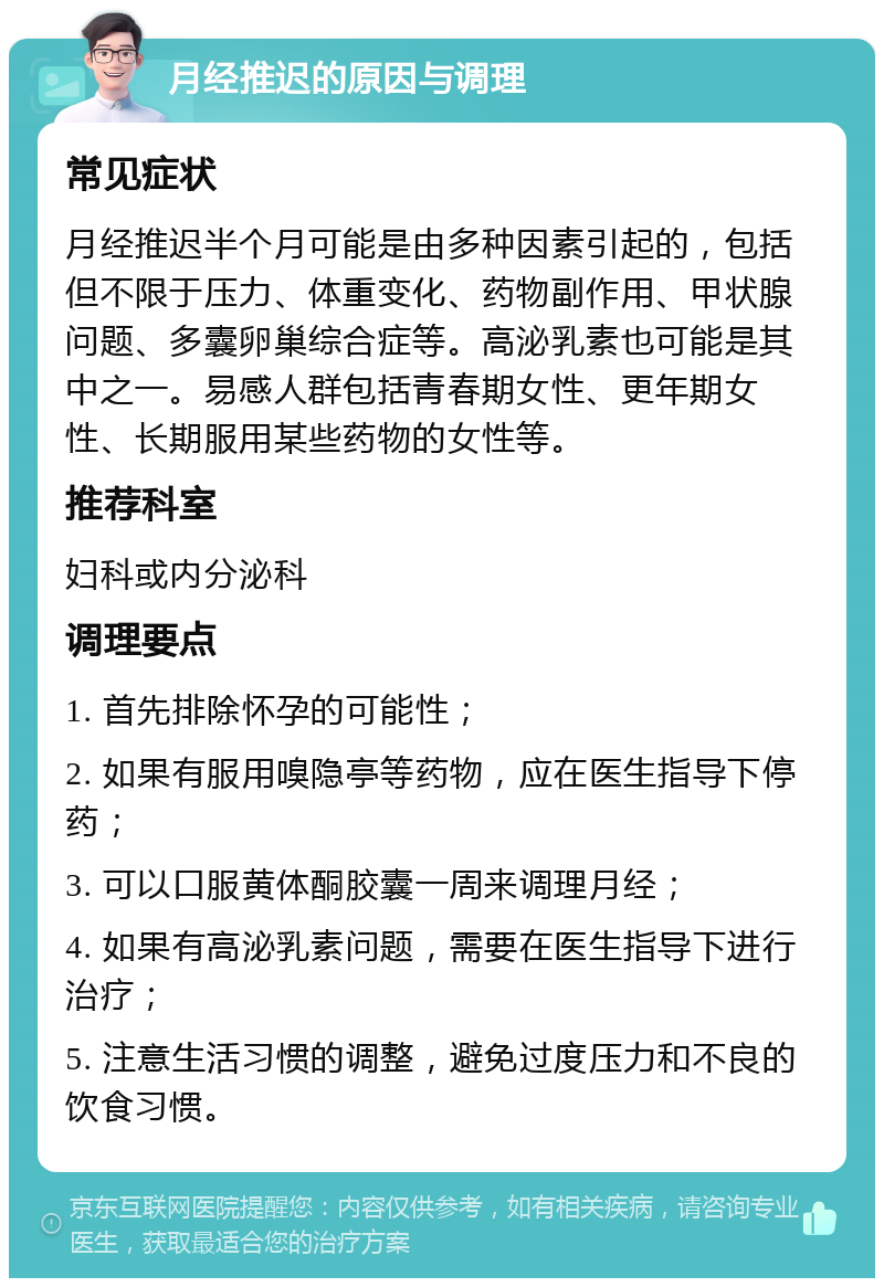 月经推迟的原因与调理 常见症状 月经推迟半个月可能是由多种因素引起的，包括但不限于压力、体重变化、药物副作用、甲状腺问题、多囊卵巢综合症等。高泌乳素也可能是其中之一。易感人群包括青春期女性、更年期女性、长期服用某些药物的女性等。 推荐科室 妇科或内分泌科 调理要点 1. 首先排除怀孕的可能性； 2. 如果有服用嗅隐亭等药物，应在医生指导下停药； 3. 可以口服黄体酮胶囊一周来调理月经； 4. 如果有高泌乳素问题，需要在医生指导下进行治疗； 5. 注意生活习惯的调整，避免过度压力和不良的饮食习惯。