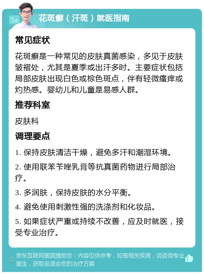 花斑癣（汗斑）就医指南 常见症状 花斑癣是一种常见的皮肤真菌感染，多见于皮肤皱褶处，尤其是夏季或出汗多时。主要症状包括局部皮肤出现白色或棕色斑点，伴有轻微瘙痒或灼热感。婴幼儿和儿童是易感人群。 推荐科室 皮肤科 调理要点 1. 保持皮肤清洁干燥，避免多汗和潮湿环境。 2. 使用联苯苄唑乳膏等抗真菌药物进行局部治疗。 3. 多润肤，保持皮肤的水分平衡。 4. 避免使用刺激性强的洗涤剂和化妆品。 5. 如果症状严重或持续不改善，应及时就医，接受专业治疗。