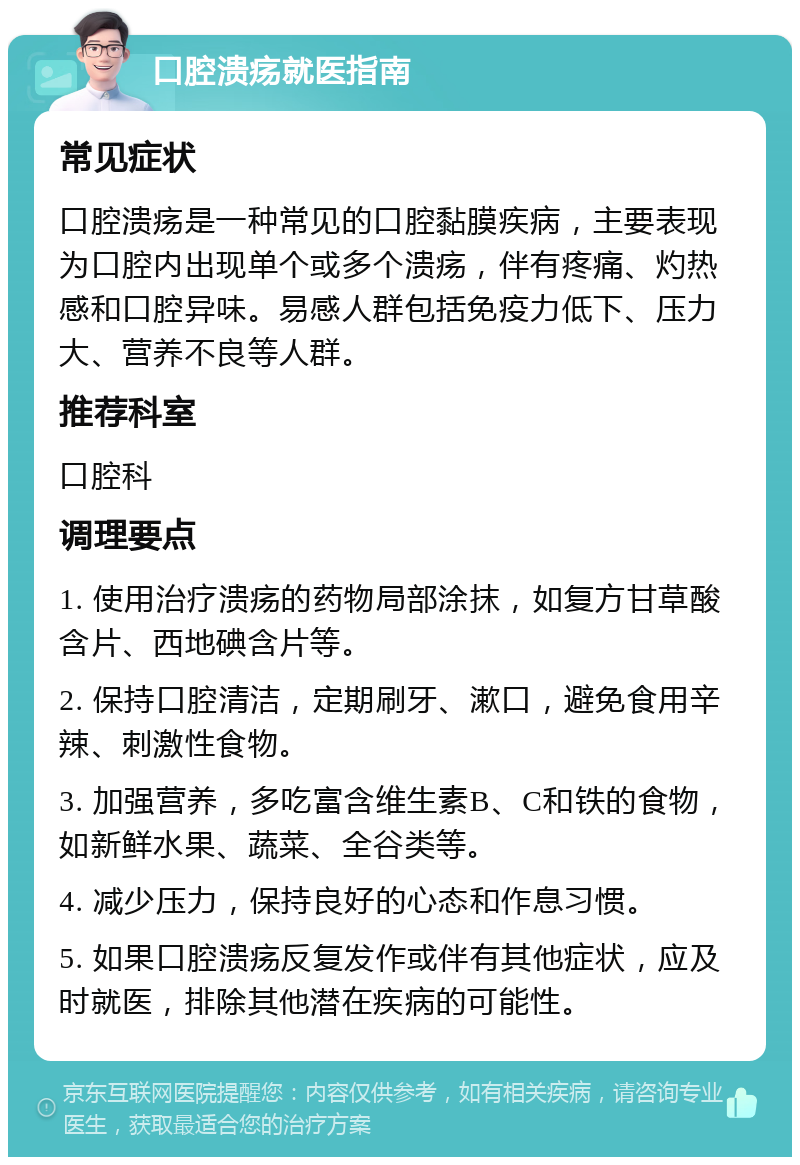 口腔溃疡就医指南 常见症状 口腔溃疡是一种常见的口腔黏膜疾病，主要表现为口腔内出现单个或多个溃疡，伴有疼痛、灼热感和口腔异味。易感人群包括免疫力低下、压力大、营养不良等人群。 推荐科室 口腔科 调理要点 1. 使用治疗溃疡的药物局部涂抹，如复方甘草酸含片、西地碘含片等。 2. 保持口腔清洁，定期刷牙、漱口，避免食用辛辣、刺激性食物。 3. 加强营养，多吃富含维生素B、C和铁的食物，如新鲜水果、蔬菜、全谷类等。 4. 减少压力，保持良好的心态和作息习惯。 5. 如果口腔溃疡反复发作或伴有其他症状，应及时就医，排除其他潜在疾病的可能性。