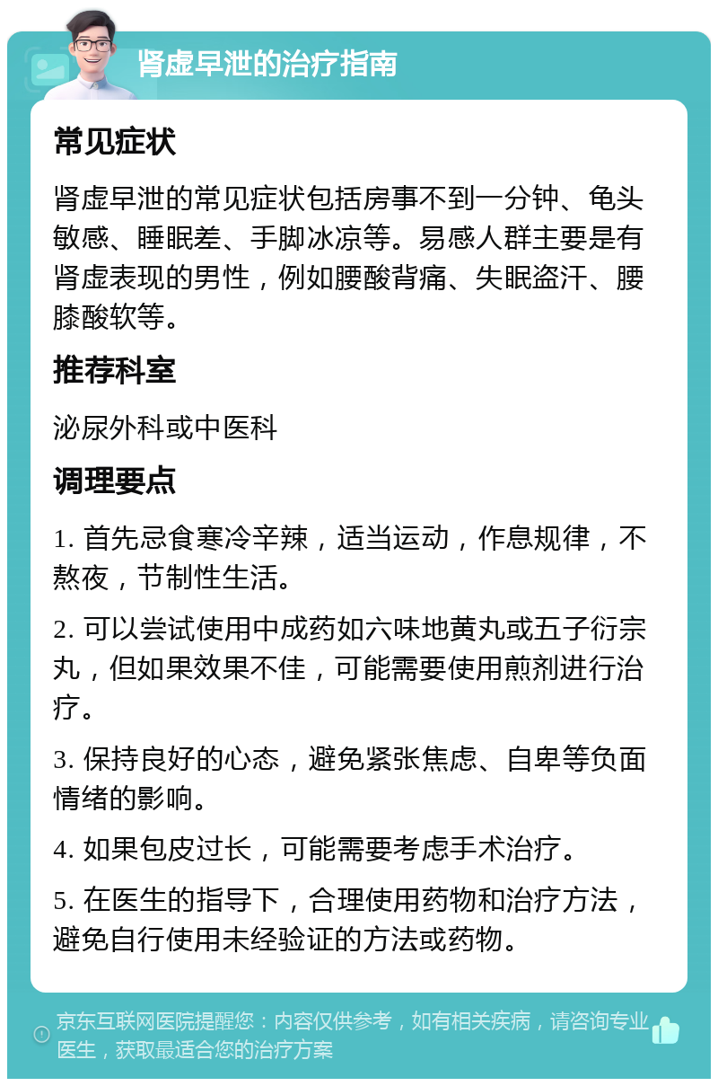 肾虚早泄的治疗指南 常见症状 肾虚早泄的常见症状包括房事不到一分钟、龟头敏感、睡眠差、手脚冰凉等。易感人群主要是有肾虚表现的男性，例如腰酸背痛、失眠盗汗、腰膝酸软等。 推荐科室 泌尿外科或中医科 调理要点 1. 首先忌食寒冷辛辣，适当运动，作息规律，不熬夜，节制性生活。 2. 可以尝试使用中成药如六味地黄丸或五子衍宗丸，但如果效果不佳，可能需要使用煎剂进行治疗。 3. 保持良好的心态，避免紧张焦虑、自卑等负面情绪的影响。 4. 如果包皮过长，可能需要考虑手术治疗。 5. 在医生的指导下，合理使用药物和治疗方法，避免自行使用未经验证的方法或药物。