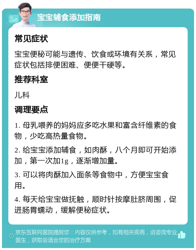 宝宝辅食添加指南 常见症状 宝宝便秘可能与遗传、饮食或环境有关系，常见症状包括排便困难、便便干硬等。 推荐科室 儿科 调理要点 1. 母乳喂养的妈妈应多吃水果和富含纤维素的食物，少吃高热量食物。 2. 给宝宝添加辅食，如肉酥，八个月即可开始添加，第一次加1g，逐渐增加量。 3. 可以将肉酥加入面条等食物中，方便宝宝食用。 4. 每天给宝宝做抚触，顺时针按摩肚脐周围，促进肠胃蠕动，缓解便秘症状。