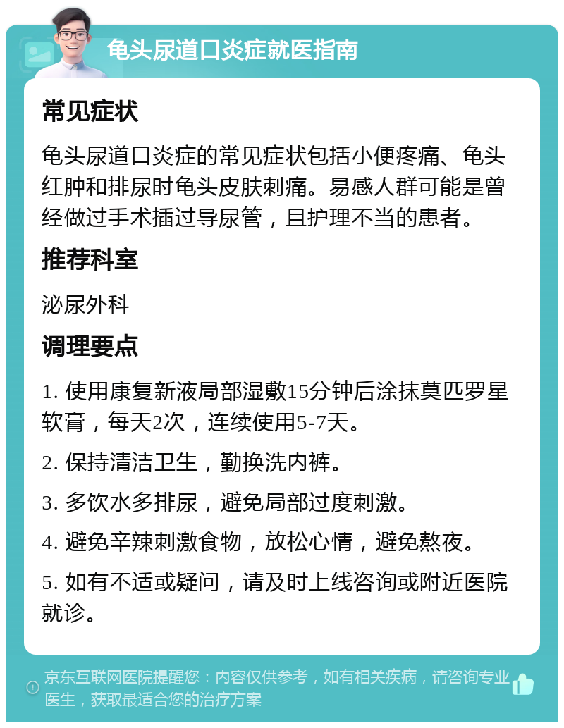 龟头尿道口炎症就医指南 常见症状 龟头尿道口炎症的常见症状包括小便疼痛、龟头红肿和排尿时龟头皮肤刺痛。易感人群可能是曾经做过手术插过导尿管，且护理不当的患者。 推荐科室 泌尿外科 调理要点 1. 使用康复新液局部湿敷15分钟后涂抹莫匹罗星软膏，每天2次，连续使用5-7天。 2. 保持清洁卫生，勤换洗内裤。 3. 多饮水多排尿，避免局部过度刺激。 4. 避免辛辣刺激食物，放松心情，避免熬夜。 5. 如有不适或疑问，请及时上线咨询或附近医院就诊。