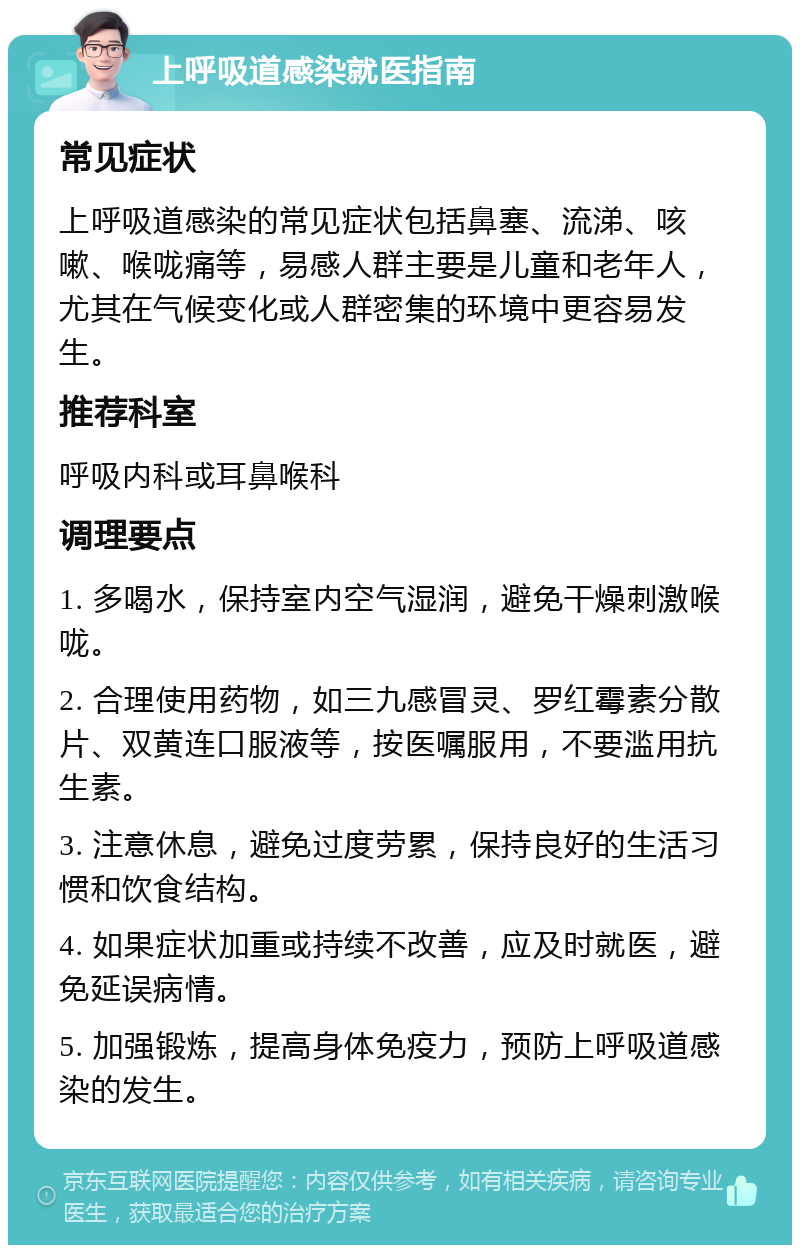 上呼吸道感染就医指南 常见症状 上呼吸道感染的常见症状包括鼻塞、流涕、咳嗽、喉咙痛等，易感人群主要是儿童和老年人，尤其在气候变化或人群密集的环境中更容易发生。 推荐科室 呼吸内科或耳鼻喉科 调理要点 1. 多喝水，保持室内空气湿润，避免干燥刺激喉咙。 2. 合理使用药物，如三九感冒灵、罗红霉素分散片、双黄连口服液等，按医嘱服用，不要滥用抗生素。 3. 注意休息，避免过度劳累，保持良好的生活习惯和饮食结构。 4. 如果症状加重或持续不改善，应及时就医，避免延误病情。 5. 加强锻炼，提高身体免疫力，预防上呼吸道感染的发生。