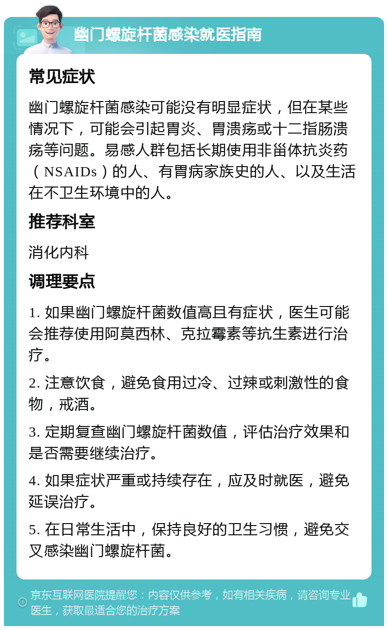 幽门螺旋杆菌感染就医指南 常见症状 幽门螺旋杆菌感染可能没有明显症状，但在某些情况下，可能会引起胃炎、胃溃疡或十二指肠溃疡等问题。易感人群包括长期使用非甾体抗炎药（NSAIDs）的人、有胃病家族史的人、以及生活在不卫生环境中的人。 推荐科室 消化内科 调理要点 1. 如果幽门螺旋杆菌数值高且有症状，医生可能会推荐使用阿莫西林、克拉霉素等抗生素进行治疗。 2. 注意饮食，避免食用过冷、过辣或刺激性的食物，戒酒。 3. 定期复查幽门螺旋杆菌数值，评估治疗效果和是否需要继续治疗。 4. 如果症状严重或持续存在，应及时就医，避免延误治疗。 5. 在日常生活中，保持良好的卫生习惯，避免交叉感染幽门螺旋杆菌。