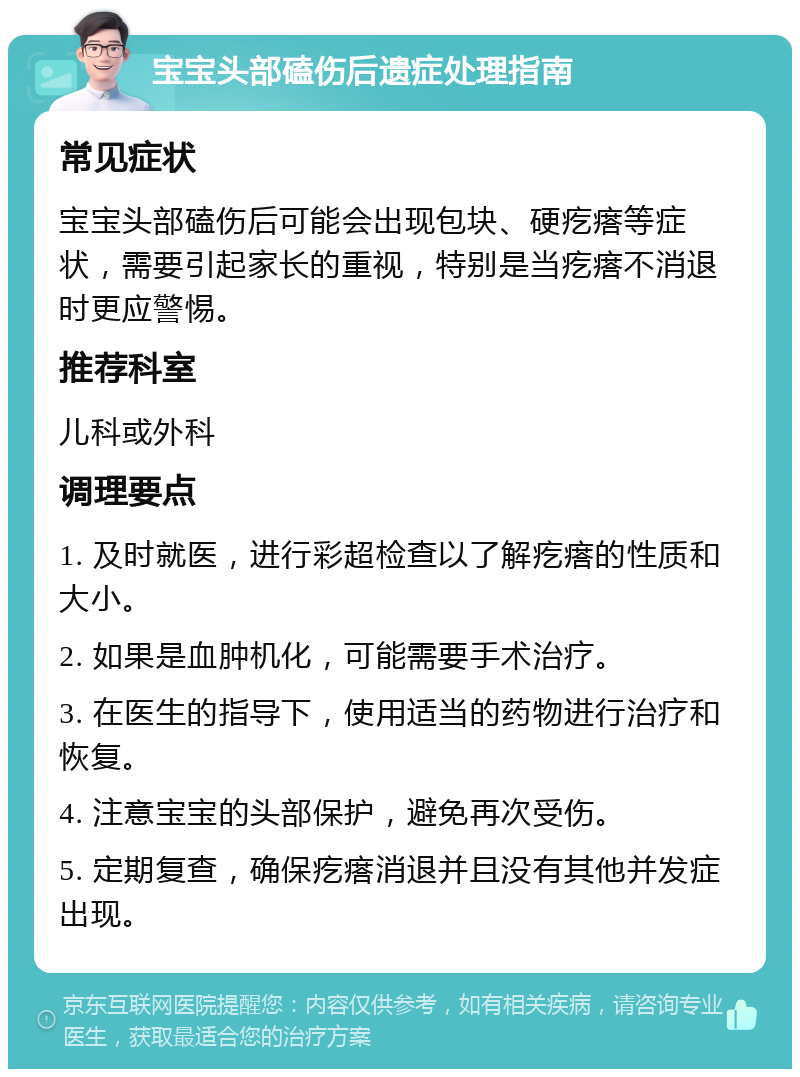 宝宝头部磕伤后遗症处理指南 常见症状 宝宝头部磕伤后可能会出现包块、硬疙瘩等症状，需要引起家长的重视，特别是当疙瘩不消退时更应警惕。 推荐科室 儿科或外科 调理要点 1. 及时就医，进行彩超检查以了解疙瘩的性质和大小。 2. 如果是血肿机化，可能需要手术治疗。 3. 在医生的指导下，使用适当的药物进行治疗和恢复。 4. 注意宝宝的头部保护，避免再次受伤。 5. 定期复查，确保疙瘩消退并且没有其他并发症出现。