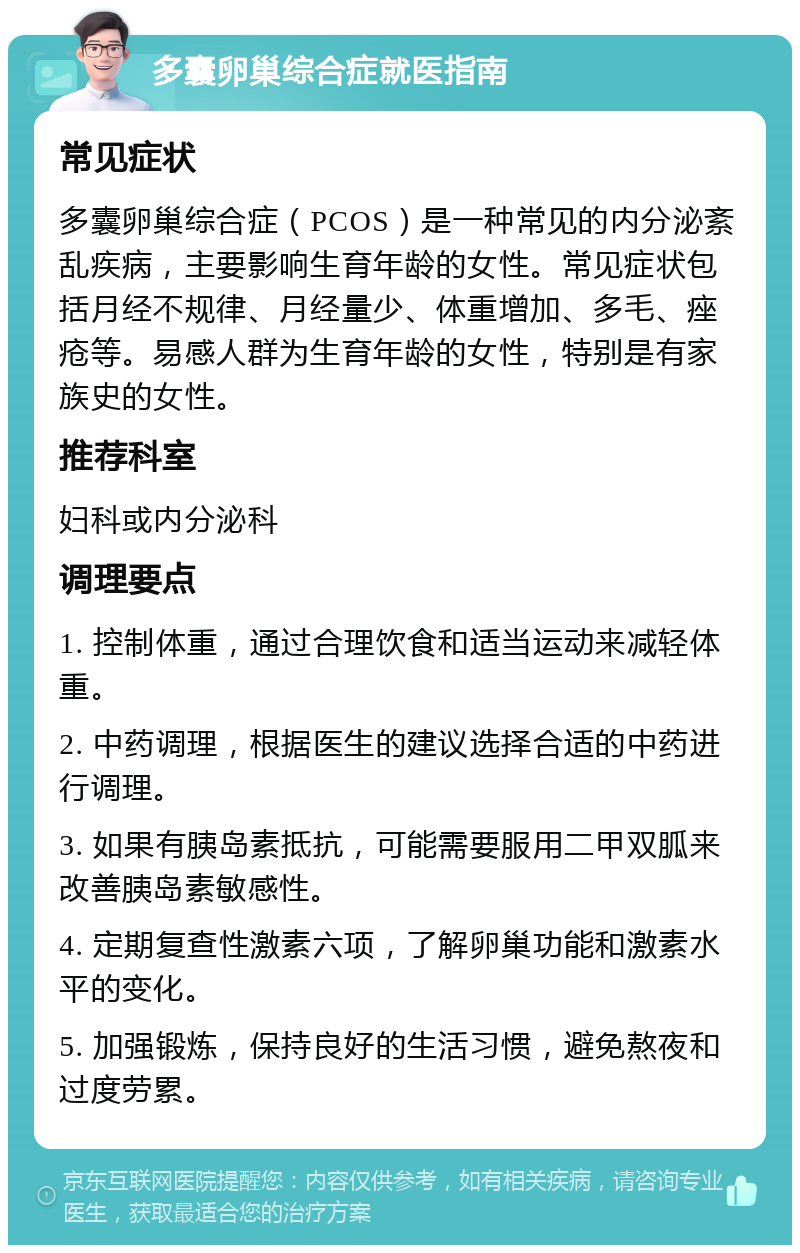 多囊卵巢综合症就医指南 常见症状 多囊卵巢综合症（PCOS）是一种常见的内分泌紊乱疾病，主要影响生育年龄的女性。常见症状包括月经不规律、月经量少、体重增加、多毛、痤疮等。易感人群为生育年龄的女性，特别是有家族史的女性。 推荐科室 妇科或内分泌科 调理要点 1. 控制体重，通过合理饮食和适当运动来减轻体重。 2. 中药调理，根据医生的建议选择合适的中药进行调理。 3. 如果有胰岛素抵抗，可能需要服用二甲双胍来改善胰岛素敏感性。 4. 定期复查性激素六项，了解卵巢功能和激素水平的变化。 5. 加强锻炼，保持良好的生活习惯，避免熬夜和过度劳累。