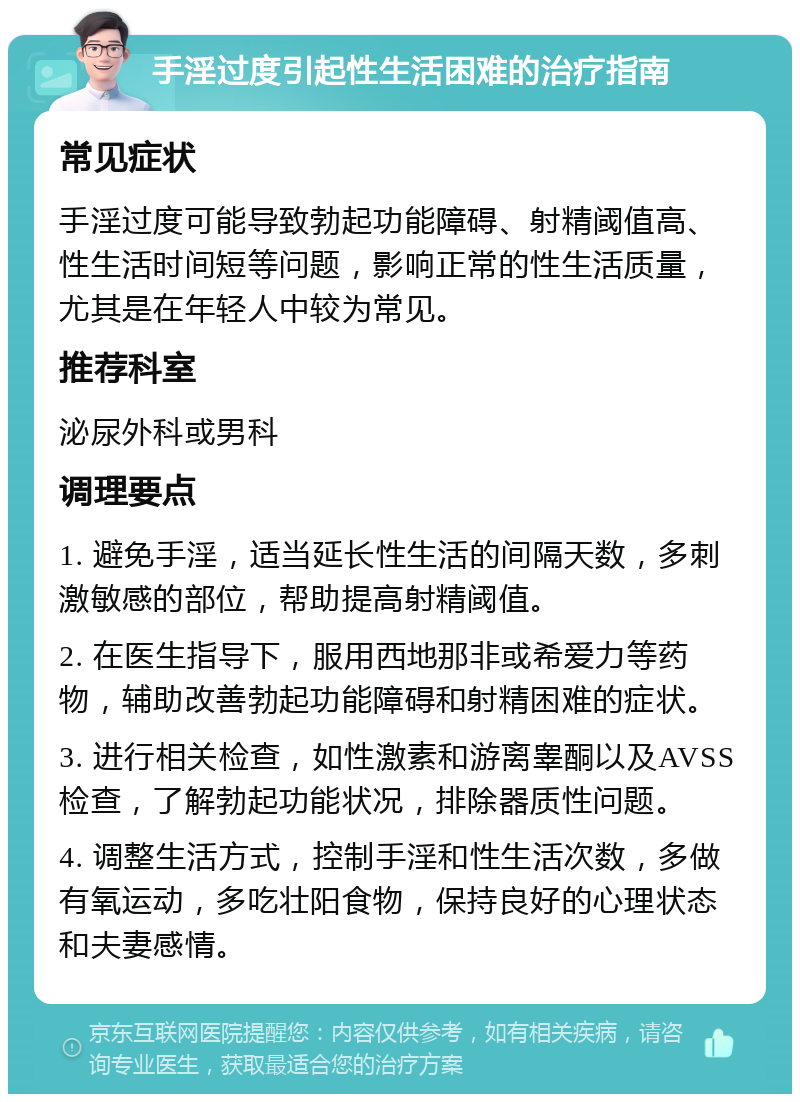 手淫过度引起性生活困难的治疗指南 常见症状 手淫过度可能导致勃起功能障碍、射精阈值高、性生活时间短等问题，影响正常的性生活质量，尤其是在年轻人中较为常见。 推荐科室 泌尿外科或男科 调理要点 1. 避免手淫，适当延长性生活的间隔天数，多刺激敏感的部位，帮助提高射精阈值。 2. 在医生指导下，服用西地那非或希爱力等药物，辅助改善勃起功能障碍和射精困难的症状。 3. 进行相关检查，如性激素和游离睾酮以及AVSS检查，了解勃起功能状况，排除器质性问题。 4. 调整生活方式，控制手淫和性生活次数，多做有氧运动，多吃壮阳食物，保持良好的心理状态和夫妻感情。