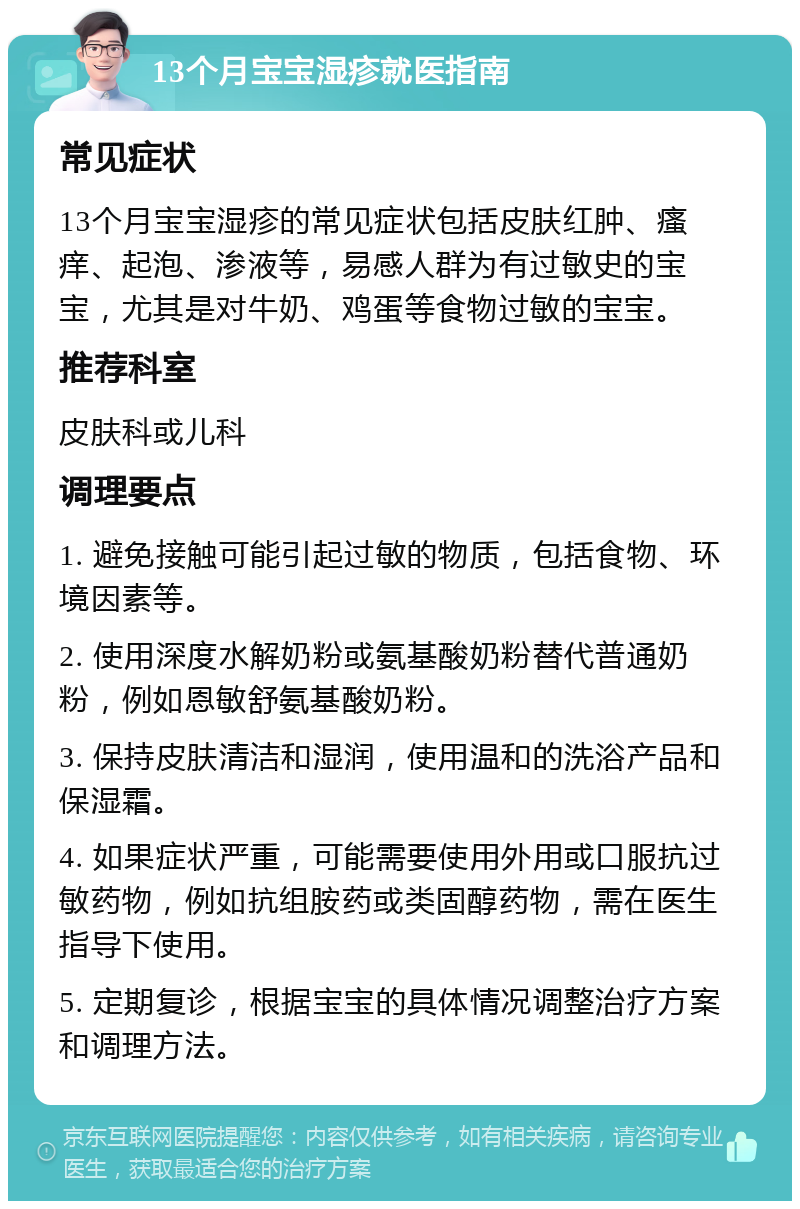 13个月宝宝湿疹就医指南 常见症状 13个月宝宝湿疹的常见症状包括皮肤红肿、瘙痒、起泡、渗液等，易感人群为有过敏史的宝宝，尤其是对牛奶、鸡蛋等食物过敏的宝宝。 推荐科室 皮肤科或儿科 调理要点 1. 避免接触可能引起过敏的物质，包括食物、环境因素等。 2. 使用深度水解奶粉或氨基酸奶粉替代普通奶粉，例如恩敏舒氨基酸奶粉。 3. 保持皮肤清洁和湿润，使用温和的洗浴产品和保湿霜。 4. 如果症状严重，可能需要使用外用或口服抗过敏药物，例如抗组胺药或类固醇药物，需在医生指导下使用。 5. 定期复诊，根据宝宝的具体情况调整治疗方案和调理方法。