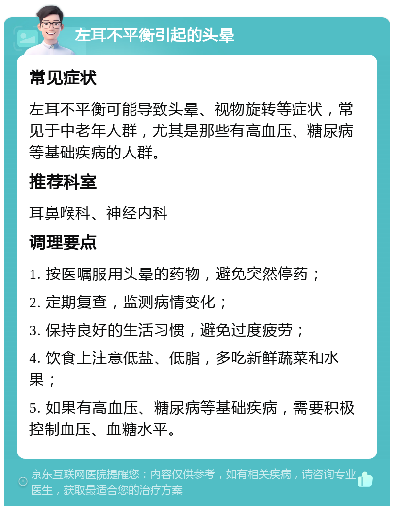 左耳不平衡引起的头晕 常见症状 左耳不平衡可能导致头晕、视物旋转等症状，常见于中老年人群，尤其是那些有高血压、糖尿病等基础疾病的人群。 推荐科室 耳鼻喉科、神经内科 调理要点 1. 按医嘱服用头晕的药物，避免突然停药； 2. 定期复查，监测病情变化； 3. 保持良好的生活习惯，避免过度疲劳； 4. 饮食上注意低盐、低脂，多吃新鲜蔬菜和水果； 5. 如果有高血压、糖尿病等基础疾病，需要积极控制血压、血糖水平。