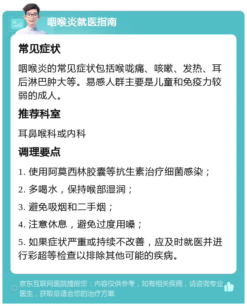 咽喉炎就医指南 常见症状 咽喉炎的常见症状包括喉咙痛、咳嗽、发热、耳后淋巴肿大等。易感人群主要是儿童和免疫力较弱的成人。 推荐科室 耳鼻喉科或内科 调理要点 1. 使用阿莫西林胶囊等抗生素治疗细菌感染； 2. 多喝水，保持喉部湿润； 3. 避免吸烟和二手烟； 4. 注意休息，避免过度用嗓； 5. 如果症状严重或持续不改善，应及时就医并进行彩超等检查以排除其他可能的疾病。