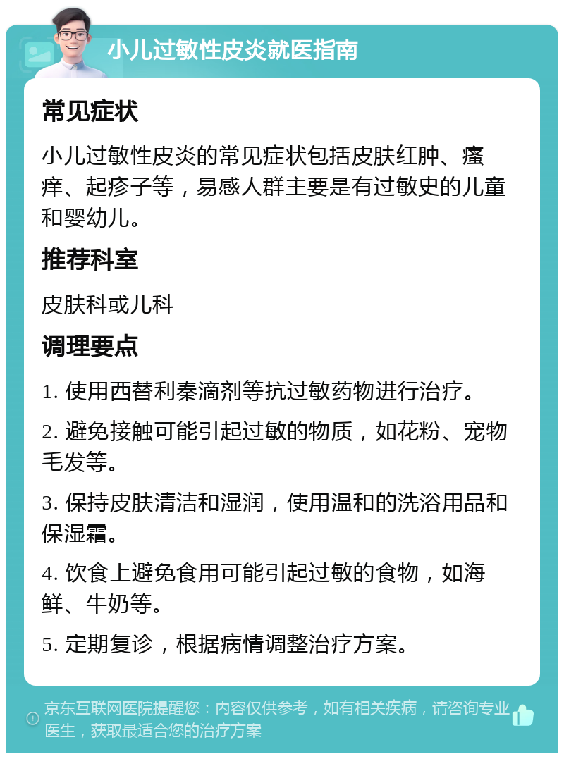 小儿过敏性皮炎就医指南 常见症状 小儿过敏性皮炎的常见症状包括皮肤红肿、瘙痒、起疹子等，易感人群主要是有过敏史的儿童和婴幼儿。 推荐科室 皮肤科或儿科 调理要点 1. 使用西替利秦滴剂等抗过敏药物进行治疗。 2. 避免接触可能引起过敏的物质，如花粉、宠物毛发等。 3. 保持皮肤清洁和湿润，使用温和的洗浴用品和保湿霜。 4. 饮食上避免食用可能引起过敏的食物，如海鲜、牛奶等。 5. 定期复诊，根据病情调整治疗方案。