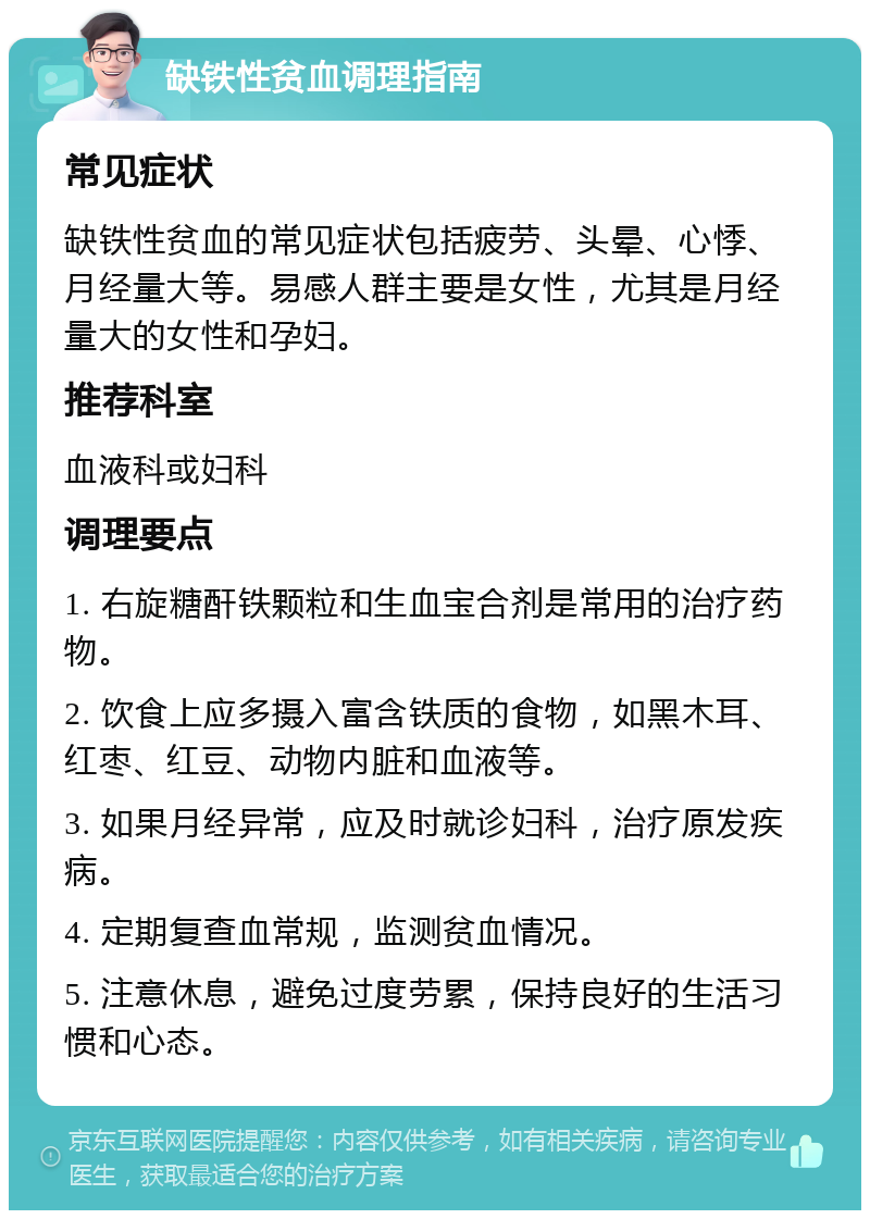 缺铁性贫血调理指南 常见症状 缺铁性贫血的常见症状包括疲劳、头晕、心悸、月经量大等。易感人群主要是女性，尤其是月经量大的女性和孕妇。 推荐科室 血液科或妇科 调理要点 1. 右旋糖酐铁颗粒和生血宝合剂是常用的治疗药物。 2. 饮食上应多摄入富含铁质的食物，如黑木耳、红枣、红豆、动物内脏和血液等。 3. 如果月经异常，应及时就诊妇科，治疗原发疾病。 4. 定期复查血常规，监测贫血情况。 5. 注意休息，避免过度劳累，保持良好的生活习惯和心态。