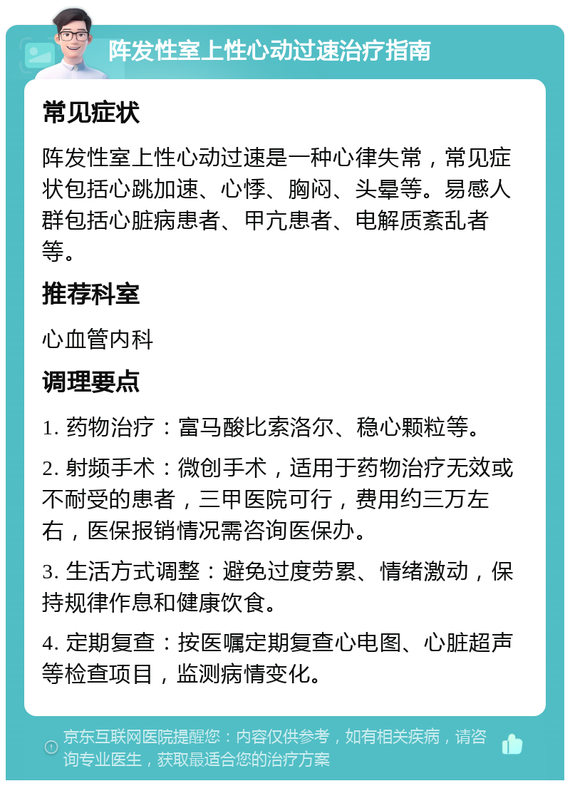 阵发性室上性心动过速治疗指南 常见症状 阵发性室上性心动过速是一种心律失常，常见症状包括心跳加速、心悸、胸闷、头晕等。易感人群包括心脏病患者、甲亢患者、电解质紊乱者等。 推荐科室 心血管内科 调理要点 1. 药物治疗：富马酸比索洛尔、稳心颗粒等。 2. 射频手术：微创手术，适用于药物治疗无效或不耐受的患者，三甲医院可行，费用约三万左右，医保报销情况需咨询医保办。 3. 生活方式调整：避免过度劳累、情绪激动，保持规律作息和健康饮食。 4. 定期复查：按医嘱定期复查心电图、心脏超声等检查项目，监测病情变化。