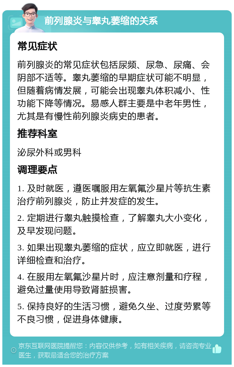 前列腺炎与睾丸萎缩的关系 常见症状 前列腺炎的常见症状包括尿频、尿急、尿痛、会阴部不适等。睾丸萎缩的早期症状可能不明显，但随着病情发展，可能会出现睾丸体积减小、性功能下降等情况。易感人群主要是中老年男性，尤其是有慢性前列腺炎病史的患者。 推荐科室 泌尿外科或男科 调理要点 1. 及时就医，遵医嘱服用左氧氟沙星片等抗生素治疗前列腺炎，防止并发症的发生。 2. 定期进行睾丸触摸检查，了解睾丸大小变化，及早发现问题。 3. 如果出现睾丸萎缩的症状，应立即就医，进行详细检查和治疗。 4. 在服用左氧氟沙星片时，应注意剂量和疗程，避免过量使用导致肾脏损害。 5. 保持良好的生活习惯，避免久坐、过度劳累等不良习惯，促进身体健康。