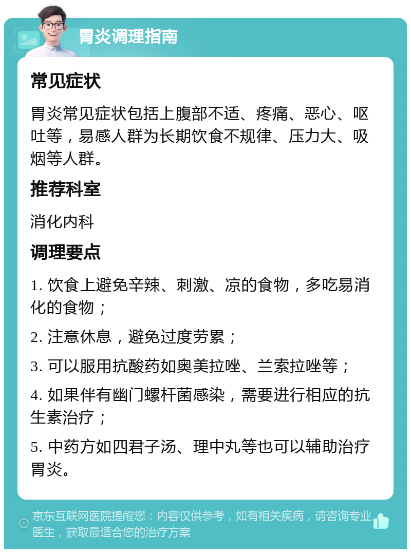 胃炎调理指南 常见症状 胃炎常见症状包括上腹部不适、疼痛、恶心、呕吐等，易感人群为长期饮食不规律、压力大、吸烟等人群。 推荐科室 消化内科 调理要点 1. 饮食上避免辛辣、刺激、凉的食物，多吃易消化的食物； 2. 注意休息，避免过度劳累； 3. 可以服用抗酸药如奥美拉唑、兰索拉唑等； 4. 如果伴有幽门螺杆菌感染，需要进行相应的抗生素治疗； 5. 中药方如四君子汤、理中丸等也可以辅助治疗胃炎。