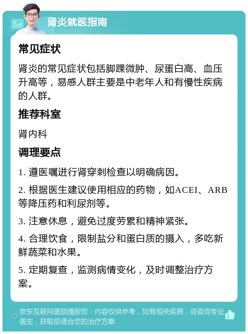 肾炎就医指南 常见症状 肾炎的常见症状包括脚踝微肿、尿蛋白高、血压升高等，易感人群主要是中老年人和有慢性疾病的人群。 推荐科室 肾内科 调理要点 1. 遵医嘱进行肾穿刺检查以明确病因。 2. 根据医生建议使用相应的药物，如ACEI、ARB等降压药和利尿剂等。 3. 注意休息，避免过度劳累和精神紧张。 4. 合理饮食，限制盐分和蛋白质的摄入，多吃新鲜蔬菜和水果。 5. 定期复查，监测病情变化，及时调整治疗方案。