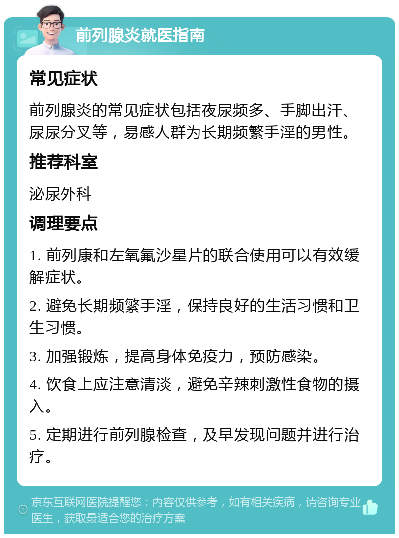 前列腺炎就医指南 常见症状 前列腺炎的常见症状包括夜尿频多、手脚出汗、尿尿分叉等，易感人群为长期频繁手淫的男性。 推荐科室 泌尿外科 调理要点 1. 前列康和左氧氟沙星片的联合使用可以有效缓解症状。 2. 避免长期频繁手淫，保持良好的生活习惯和卫生习惯。 3. 加强锻炼，提高身体免疫力，预防感染。 4. 饮食上应注意清淡，避免辛辣刺激性食物的摄入。 5. 定期进行前列腺检查，及早发现问题并进行治疗。