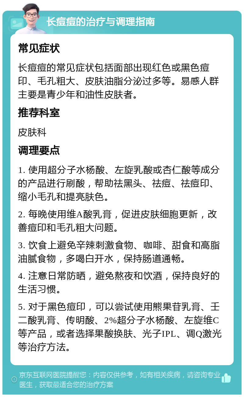 长痘痘的治疗与调理指南 常见症状 长痘痘的常见症状包括面部出现红色或黑色痘印、毛孔粗大、皮肤油脂分泌过多等。易感人群主要是青少年和油性皮肤者。 推荐科室 皮肤科 调理要点 1. 使用超分子水杨酸、左旋乳酸或杏仁酸等成分的产品进行刷酸，帮助祛黑头、祛痘、祛痘印、缩小毛孔和提亮肤色。 2. 每晚使用维A酸乳膏，促进皮肤细胞更新，改善痘印和毛孔粗大问题。 3. 饮食上避免辛辣刺激食物、咖啡、甜食和高脂油腻食物，多喝白开水，保持肠道通畅。 4. 注意日常防晒，避免熬夜和饮酒，保持良好的生活习惯。 5. 对于黑色痘印，可以尝试使用熊果苷乳膏、壬二酸乳膏、传明酸、2%超分子水杨酸、左旋维C等产品，或者选择果酸换肤、光子IPL、调Q激光等治疗方法。