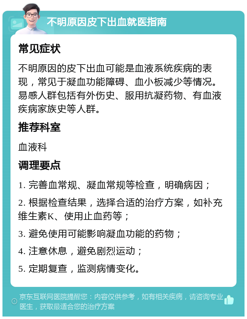 不明原因皮下出血就医指南 常见症状 不明原因的皮下出血可能是血液系统疾病的表现，常见于凝血功能障碍、血小板减少等情况。易感人群包括有外伤史、服用抗凝药物、有血液疾病家族史等人群。 推荐科室 血液科 调理要点 1. 完善血常规、凝血常规等检查，明确病因； 2. 根据检查结果，选择合适的治疗方案，如补充维生素K、使用止血药等； 3. 避免使用可能影响凝血功能的药物； 4. 注意休息，避免剧烈运动； 5. 定期复查，监测病情变化。