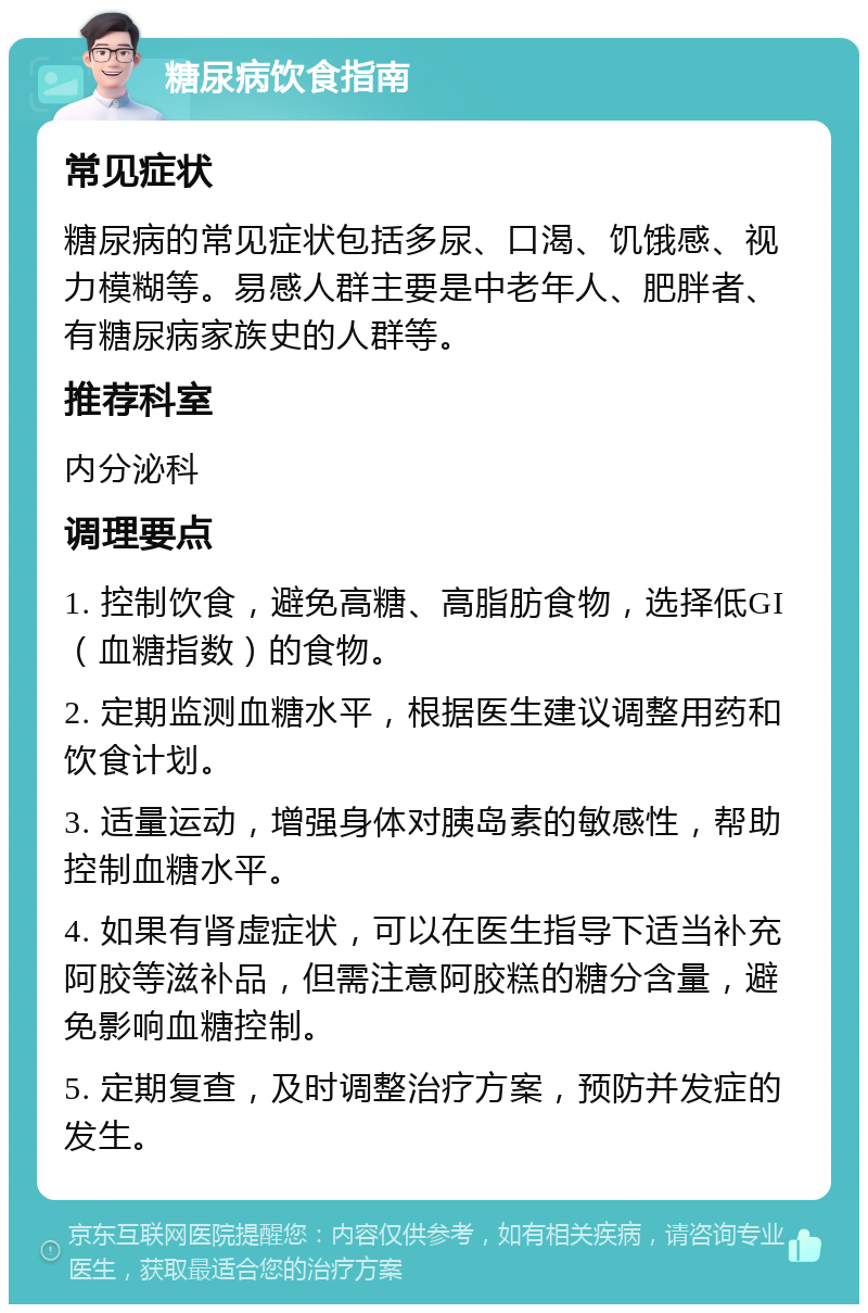 糖尿病饮食指南 常见症状 糖尿病的常见症状包括多尿、口渴、饥饿感、视力模糊等。易感人群主要是中老年人、肥胖者、有糖尿病家族史的人群等。 推荐科室 内分泌科 调理要点 1. 控制饮食，避免高糖、高脂肪食物，选择低GI（血糖指数）的食物。 2. 定期监测血糖水平，根据医生建议调整用药和饮食计划。 3. 适量运动，增强身体对胰岛素的敏感性，帮助控制血糖水平。 4. 如果有肾虚症状，可以在医生指导下适当补充阿胶等滋补品，但需注意阿胶糕的糖分含量，避免影响血糖控制。 5. 定期复查，及时调整治疗方案，预防并发症的发生。