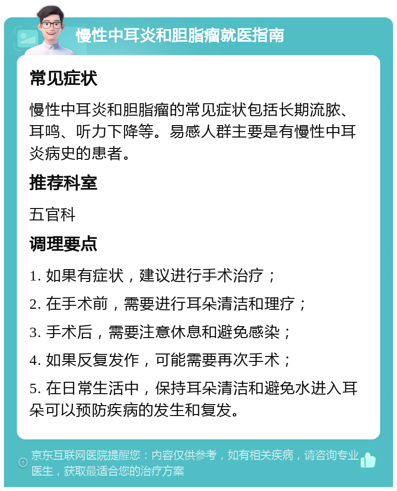 慢性中耳炎和胆脂瘤就医指南 常见症状 慢性中耳炎和胆脂瘤的常见症状包括长期流脓、耳鸣、听力下降等。易感人群主要是有慢性中耳炎病史的患者。 推荐科室 五官科 调理要点 1. 如果有症状，建议进行手术治疗； 2. 在手术前，需要进行耳朵清洁和理疗； 3. 手术后，需要注意休息和避免感染； 4. 如果反复发作，可能需要再次手术； 5. 在日常生活中，保持耳朵清洁和避免水进入耳朵可以预防疾病的发生和复发。