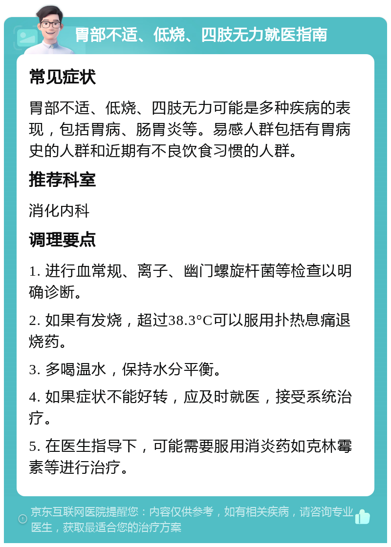 胃部不适、低烧、四肢无力就医指南 常见症状 胃部不适、低烧、四肢无力可能是多种疾病的表现，包括胃病、肠胃炎等。易感人群包括有胃病史的人群和近期有不良饮食习惯的人群。 推荐科室 消化内科 调理要点 1. 进行血常规、离子、幽门螺旋杆菌等检查以明确诊断。 2. 如果有发烧，超过38.3°C可以服用扑热息痛退烧药。 3. 多喝温水，保持水分平衡。 4. 如果症状不能好转，应及时就医，接受系统治疗。 5. 在医生指导下，可能需要服用消炎药如克林霉素等进行治疗。