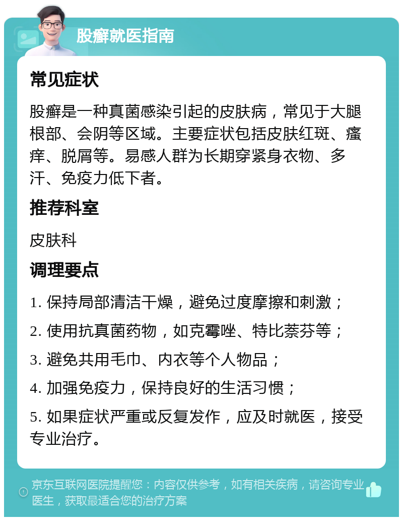 股癣就医指南 常见症状 股癣是一种真菌感染引起的皮肤病，常见于大腿根部、会阴等区域。主要症状包括皮肤红斑、瘙痒、脱屑等。易感人群为长期穿紧身衣物、多汗、免疫力低下者。 推荐科室 皮肤科 调理要点 1. 保持局部清洁干燥，避免过度摩擦和刺激； 2. 使用抗真菌药物，如克霉唑、特比萘芬等； 3. 避免共用毛巾、内衣等个人物品； 4. 加强免疫力，保持良好的生活习惯； 5. 如果症状严重或反复发作，应及时就医，接受专业治疗。