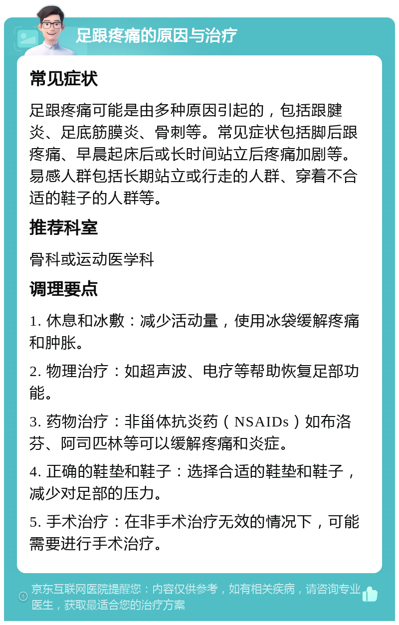 足跟疼痛的原因与治疗 常见症状 足跟疼痛可能是由多种原因引起的，包括跟腱炎、足底筋膜炎、骨刺等。常见症状包括脚后跟疼痛、早晨起床后或长时间站立后疼痛加剧等。易感人群包括长期站立或行走的人群、穿着不合适的鞋子的人群等。 推荐科室 骨科或运动医学科 调理要点 1. 休息和冰敷：减少活动量，使用冰袋缓解疼痛和肿胀。 2. 物理治疗：如超声波、电疗等帮助恢复足部功能。 3. 药物治疗：非甾体抗炎药（NSAIDs）如布洛芬、阿司匹林等可以缓解疼痛和炎症。 4. 正确的鞋垫和鞋子：选择合适的鞋垫和鞋子，减少对足部的压力。 5. 手术治疗：在非手术治疗无效的情况下，可能需要进行手术治疗。