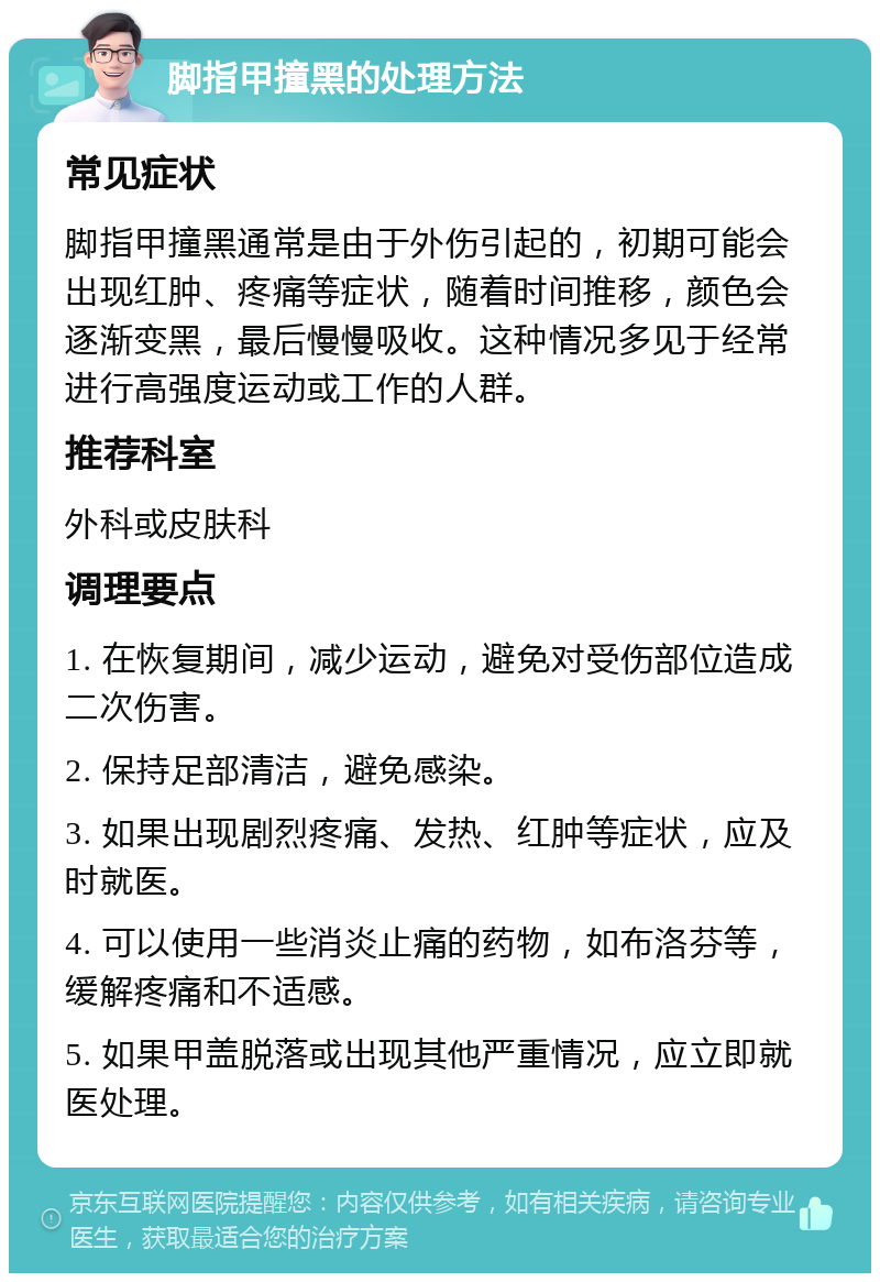 脚指甲撞黑的处理方法 常见症状 脚指甲撞黑通常是由于外伤引起的，初期可能会出现红肿、疼痛等症状，随着时间推移，颜色会逐渐变黑，最后慢慢吸收。这种情况多见于经常进行高强度运动或工作的人群。 推荐科室 外科或皮肤科 调理要点 1. 在恢复期间，减少运动，避免对受伤部位造成二次伤害。 2. 保持足部清洁，避免感染。 3. 如果出现剧烈疼痛、发热、红肿等症状，应及时就医。 4. 可以使用一些消炎止痛的药物，如布洛芬等，缓解疼痛和不适感。 5. 如果甲盖脱落或出现其他严重情况，应立即就医处理。