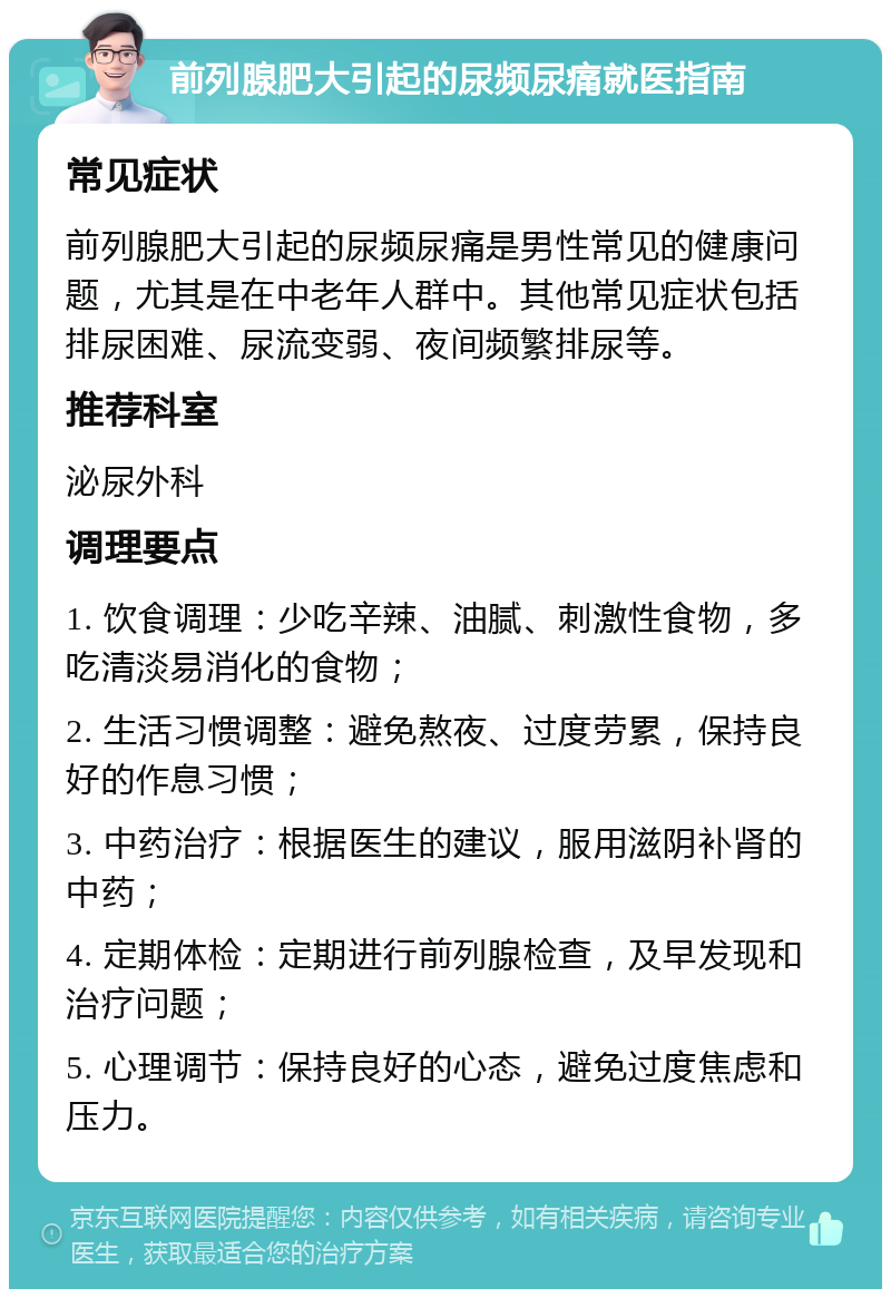 前列腺肥大引起的尿频尿痛就医指南 常见症状 前列腺肥大引起的尿频尿痛是男性常见的健康问题，尤其是在中老年人群中。其他常见症状包括排尿困难、尿流变弱、夜间频繁排尿等。 推荐科室 泌尿外科 调理要点 1. 饮食调理：少吃辛辣、油腻、刺激性食物，多吃清淡易消化的食物； 2. 生活习惯调整：避免熬夜、过度劳累，保持良好的作息习惯； 3. 中药治疗：根据医生的建议，服用滋阴补肾的中药； 4. 定期体检：定期进行前列腺检查，及早发现和治疗问题； 5. 心理调节：保持良好的心态，避免过度焦虑和压力。