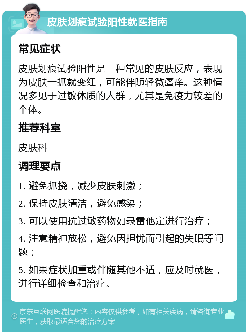 皮肤划痕试验阳性就医指南 常见症状 皮肤划痕试验阳性是一种常见的皮肤反应，表现为皮肤一抓就变红，可能伴随轻微瘙痒。这种情况多见于过敏体质的人群，尤其是免疫力较差的个体。 推荐科室 皮肤科 调理要点 1. 避免抓挠，减少皮肤刺激； 2. 保持皮肤清洁，避免感染； 3. 可以使用抗过敏药物如录雷他定进行治疗； 4. 注意精神放松，避免因担忧而引起的失眠等问题； 5. 如果症状加重或伴随其他不适，应及时就医，进行详细检查和治疗。