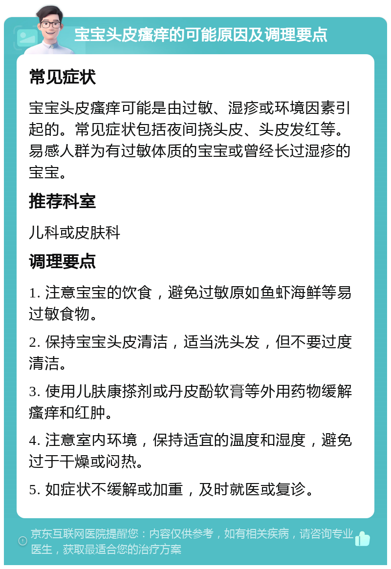 宝宝头皮瘙痒的可能原因及调理要点 常见症状 宝宝头皮瘙痒可能是由过敏、湿疹或环境因素引起的。常见症状包括夜间挠头皮、头皮发红等。易感人群为有过敏体质的宝宝或曾经长过湿疹的宝宝。 推荐科室 儿科或皮肤科 调理要点 1. 注意宝宝的饮食，避免过敏原如鱼虾海鲜等易过敏食物。 2. 保持宝宝头皮清洁，适当洗头发，但不要过度清洁。 3. 使用儿肤康搽剂或丹皮酚软膏等外用药物缓解瘙痒和红肿。 4. 注意室内环境，保持适宜的温度和湿度，避免过于干燥或闷热。 5. 如症状不缓解或加重，及时就医或复诊。