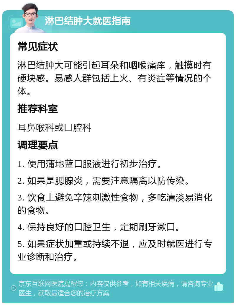 淋巴结肿大就医指南 常见症状 淋巴结肿大可能引起耳朵和咽喉痛痒，触摸时有硬块感。易感人群包括上火、有炎症等情况的个体。 推荐科室 耳鼻喉科或口腔科 调理要点 1. 使用蒲地蓝口服液进行初步治疗。 2. 如果是腮腺炎，需要注意隔离以防传染。 3. 饮食上避免辛辣刺激性食物，多吃清淡易消化的食物。 4. 保持良好的口腔卫生，定期刷牙漱口。 5. 如果症状加重或持续不退，应及时就医进行专业诊断和治疗。