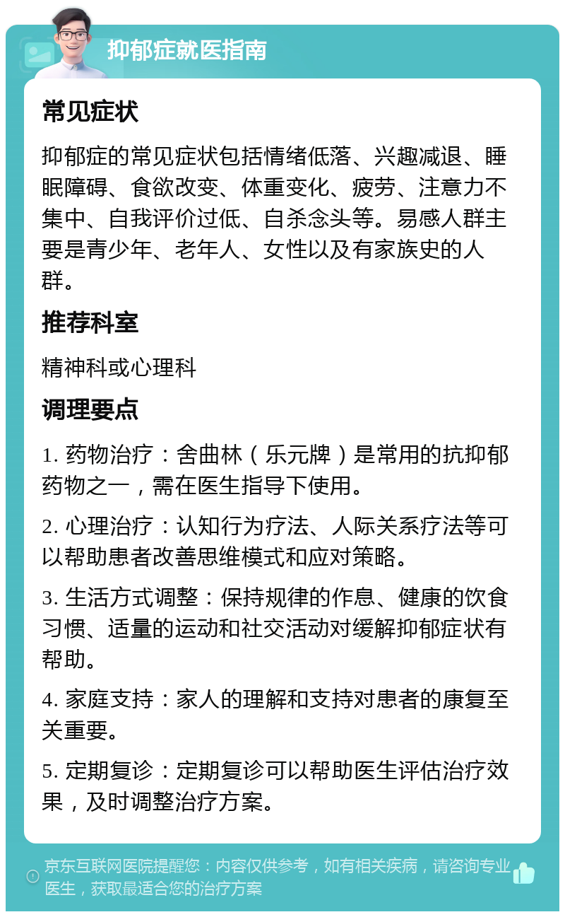 抑郁症就医指南 常见症状 抑郁症的常见症状包括情绪低落、兴趣减退、睡眠障碍、食欲改变、体重变化、疲劳、注意力不集中、自我评价过低、自杀念头等。易感人群主要是青少年、老年人、女性以及有家族史的人群。 推荐科室 精神科或心理科 调理要点 1. 药物治疗：舍曲林（乐元牌）是常用的抗抑郁药物之一，需在医生指导下使用。 2. 心理治疗：认知行为疗法、人际关系疗法等可以帮助患者改善思维模式和应对策略。 3. 生活方式调整：保持规律的作息、健康的饮食习惯、适量的运动和社交活动对缓解抑郁症状有帮助。 4. 家庭支持：家人的理解和支持对患者的康复至关重要。 5. 定期复诊：定期复诊可以帮助医生评估治疗效果，及时调整治疗方案。