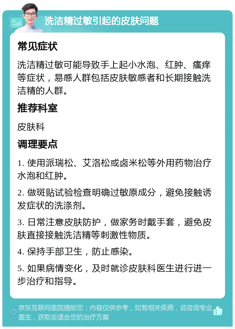 洗洁精过敏引起的皮肤问题 常见症状 洗洁精过敏可能导致手上起小水泡、红肿、瘙痒等症状，易感人群包括皮肤敏感者和长期接触洗洁精的人群。 推荐科室 皮肤科 调理要点 1. 使用派瑞松、艾洛松或卤米松等外用药物治疗水泡和红肿。 2. 做斑贴试验检查明确过敏原成分，避免接触诱发症状的洗涤剂。 3. 日常注意皮肤防护，做家务时戴手套，避免皮肤直接接触洗洁精等刺激性物质。 4. 保持手部卫生，防止感染。 5. 如果病情变化，及时就诊皮肤科医生进行进一步治疗和指导。