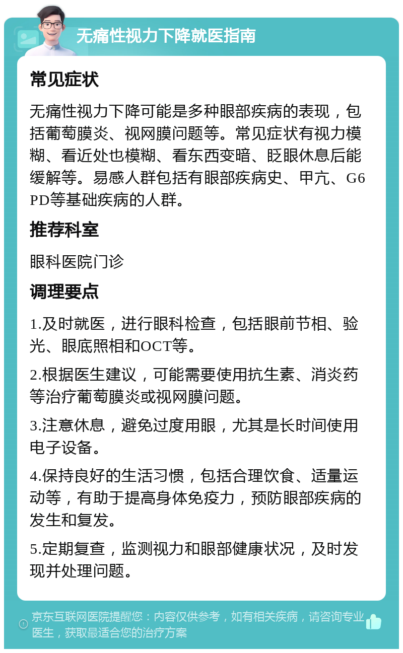 无痛性视力下降就医指南 常见症状 无痛性视力下降可能是多种眼部疾病的表现，包括葡萄膜炎、视网膜问题等。常见症状有视力模糊、看近处也模糊、看东西变暗、眨眼休息后能缓解等。易感人群包括有眼部疾病史、甲亢、G6PD等基础疾病的人群。 推荐科室 眼科医院门诊 调理要点 1.及时就医，进行眼科检查，包括眼前节相、验光、眼底照相和OCT等。 2.根据医生建议，可能需要使用抗生素、消炎药等治疗葡萄膜炎或视网膜问题。 3.注意休息，避免过度用眼，尤其是长时间使用电子设备。 4.保持良好的生活习惯，包括合理饮食、适量运动等，有助于提高身体免疫力，预防眼部疾病的发生和复发。 5.定期复查，监测视力和眼部健康状况，及时发现并处理问题。